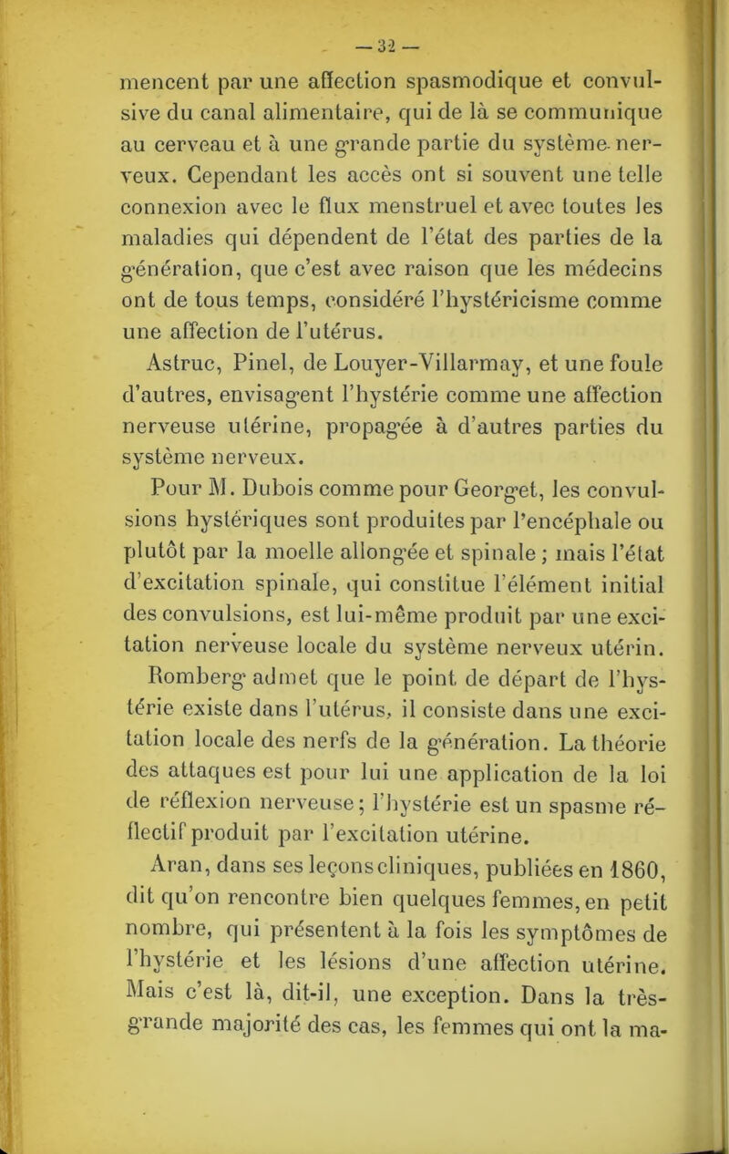 — 3-2 — mencent par une affection spasmodique et convul- sive du canal alimentaire, qui de là se communique au cerveau et à une grande partie du système-ner- veux. Cependant les accès ont si souvent une telle connexion avec le flux menstruel et avec toutes Jes maladies qui dépendent de l’état des parties de la génération, que c’est avec raison que les médecins ont de tous temps, considéré l’hystéricisme comme une affection de l’utérus. Astruc, Pinel, de Louyer-Villarmay, et une foule d’autres, envisag*ent l’hystérie comme une affection nerveuse utérine, propagée à d’autres parties du système nerveux. Pour M. Dubois comme pour Georg’et, les convul- sions hystériques sont produites par l’encéphale ou plutôt par la moelle allongée et spinale ; mais l’état d’excitation spinale, qui constitue l'élément initial des convulsions, est lui-même produit par une exci- tation nerveuse locale du système nerveux utérin. Romberg* admet que le point de départ de l’hys- térie existe dans l’utérus, il consiste dans une exci- tation locale des nerfs de la génération. La théorie des attaques est pour lui une application de la loi de réflexion nerveuse; l'hystérie est un spasme ré- flectif produit par l’excitation utérine. Aran, dans ses leçonscliniques, publiées en 1860, dit qu’on rencontre bien quelques femmes, en petit nombre, qui présentent à la fois les symptômes de l’hystérie et les lésions d’une affection utérine. Mais c’est là, dit-il, une exception. Dans la très- gTande majorité des cas, les femmes qui ont la ma-