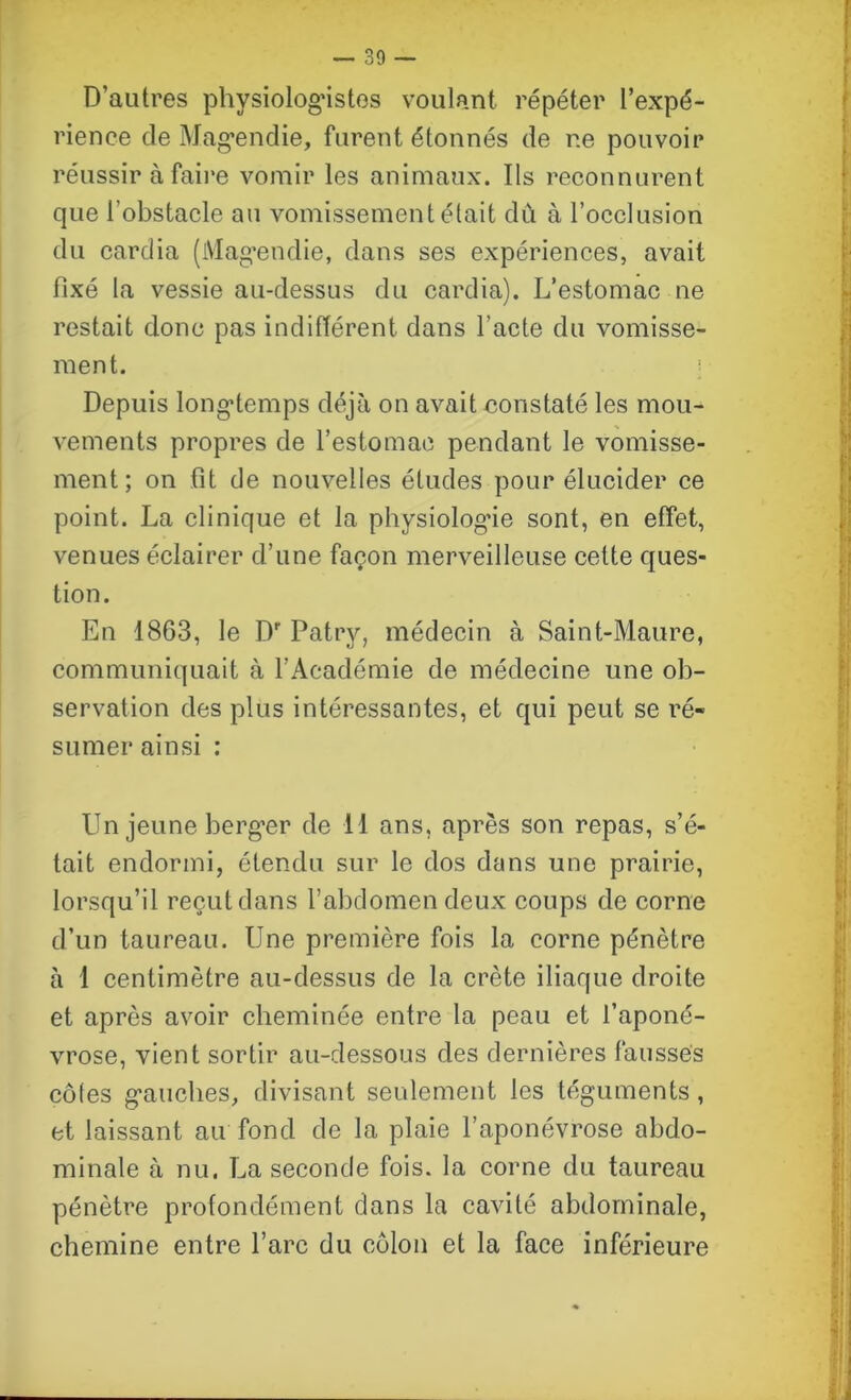 D’autres physiologistes voulant répéter l’expé- rience de Magendie, furent étonnés de r.e pouvoir réussir à faire vomir les animaux. Ils reconnurent que l’obstacle au vomissement était dû à l’occlusion du cardia (Magendie, dans ses expériences, avait fixé la vessie au-dessus du cardia). L’estomac ne restait donc pas indifférent dans l’acte du vomisse- ment. Depuis longtemps déjà on avait constaté les mou- vements propres de l’estomac pendant le vomisse- ment; on fit de nouvelles études pour élucider ce point. La clinique et la physiologue sont, en effet, venues éclairer d’une façon merveilleuse cette ques- tion. En 1863, le Df Patry, médecin à Saint-Maure, communiquait à l’Académie de médecine une ob- servation des plus intéressantes, et qui peut se ré- sumer ainsi : Un jeune berger de 11 ans, après son repas, s’é- tait endormi, étendu sur le dos dans une prairie, lorsqu’il reçut dans l’abdomen deux coups de corne d’un taureau. Une première fois la corne pénètre à 1 centimètre au-dessus de la crête iliaque droite et après avoir cheminée entre la peau et l’aponé- vrose, vient sortir au-dessous des dernières fausses côfes gauches, divisant seulement les téguments, et laissant au fond de la plaie l’aponévrose abdo- minale à nu. La seconde fois, la corne du taureau pénètre profondément dans la cavité abdominale, chemine entre l’arc du côlon et la face inférieure