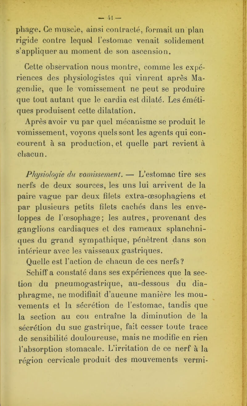 pliage. Ce muscle, ainsi contracté, formait un plan rigide contre lequel l’estomac venait solidement s’appliquer au moment de son ascension. Cette observation nous montre, comme les expé- riences des physiologistes qui vinrent après Ma- gendie, que le vomissement ne peut se produire que tout autant que le cardia est dilaté. Les éméti- ques produisent cette dilatation. Après avoir vu par quel mécanisme se produit le vomissement, voyons quels sont les agents qui con- courent à sa production, et quelle part revient à chacun. Physiologie du vomissement. — L’estomac tire ses nerfs de deux sources, les uns lui arrivent de la paire vague par deux filets extra-œsophagiens et par plusieurs petits filets cachés dans les enve- loppes de l’œsophage; les autres, provenant des ganglions cardiaques et des rameaux splanchni- ques du grand sympathique, pénètrent dans son intérieur avec les vaisseaux gastriques. Quelle est faction de chacun de ces nerfs? Schiff a constaté dans ses expériences que la sec- tion du pneumogastrique, au-dessous du dia- phragme, ne modifiait d’aucune manière les mou- vements et la sécrétion de l’estomac, tandis que la section au cou entraîne 1a. diminution de la sécrétion du suc gastrique, fait cesser toute trace de sensibilité douloureuse, mais ne modifie en rien l’absorption stomacale. L’irritation de ce nerf à la région cervicale produit des mouvements vermi-