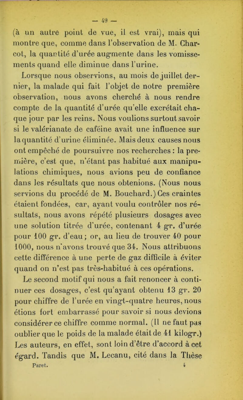 (à un autre point de vue, il est vrai), mais qui montre que, comme dans l’observation de M. Char- cot, la quantité d’urée augmente dans les vomisse- ments quand elle diminue dans l’urine. Lorsque nous observions, au mois de juillet der- nier, la malade qui fait l’objet de notre première observation, nous avons cherché à nous rendre compte de la quantité d urée qu’elle excrétait cha- que jour par les reins. Nous voulions surtout savoir si le valérianate de caféine avait une influence sur la quantité d’urine éliminée. Maisdeux causes nous ont empêché de poursuivre nos recherches : la pre- mière, c’est que, n’étant pas habitué aux manipu- lations chimiques, nous avions peu de confiance dans les résultats que nous obtenions. (Nous nous servions du procédé de M. Bouchard.) Ces craintes étaient fondées, car, ayant voulu contrôler nos ré- sultats, nous avons répété plusieurs dosages avec une solution titrée d’urée, contenant 4 gr. d’urée pour 100 gr. d’eau; or, au lieu de trouver 40 pour 1000, nous n'avons trouvé que 34. Nous attribuons cette différence à une perte de gaz difficile à éviter quand on n’est pas très-habitué à ces opérations. Le second motif qui nous a fait renoncer à conti- nuer ces dosages, c’est qu’ayant obtenu 13 gr. 20 pour chiffre de l’urée en vingt-quatre heures, nous étions fort embarrassé pour savoir si nous devions considérer ce chiffre comme normal. (Il ne faut pas oublier que le poids de la malade était de 41 kilogr.) Les auteurs, en effet, sont loin d’être d’accord à cet égard. Tandis que M. Lecanu, cité dans la Thèse Paret. 4