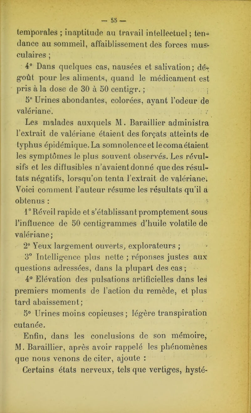 - 35 — temporales ; inaptitude au travail intellectuel ; ten- dance au sommeil, affaiblissement des forces mus- culaires ; 4° Dans quelques cas, nausées et salivation; dé'T goût pour les aliments, quand le médicament est pris à la dose de 30 à 50 centigr. ; \ 5° Urines abondantes, colorées, ayant l’odeur de valériane. Les malades auxquels M. Baraillier administra l’extrait de valériane étaient des forçats atteints de typhus épidémique. La somnolence et le coma étaient les symptômes le plus souvent observés. Les révul- sifs et les diffusibles n’avaient donné que des résul- tats négatifs, lorsqu’on tenta l'extrait de valériane* Voici comment l’auteur résume les résultats qu’il a obtenus : 1° Réveil rapide et s’établissant promptement sous l’influence de 50 centigrammes d’huile volatile de valériane; 2° Yeux largement ouverts, explorateurs ; 3° Intelligence plus nette ; réponses justes aux questions adressées, dans la plupart des cas; 4° Elévation des pulsations artificielles dans le^ premiers moments de l’action du remède, et plus tard abaissement; 5° Urines moins copieuses; légère transpiration cutanée. Enfin, dans les conclusions de son mémoire, M. Baraillier, après avoir rappelé les phénomènes que nous venons de citer, ajoute : Certains états nerveux, tels que vertiges, hysté-