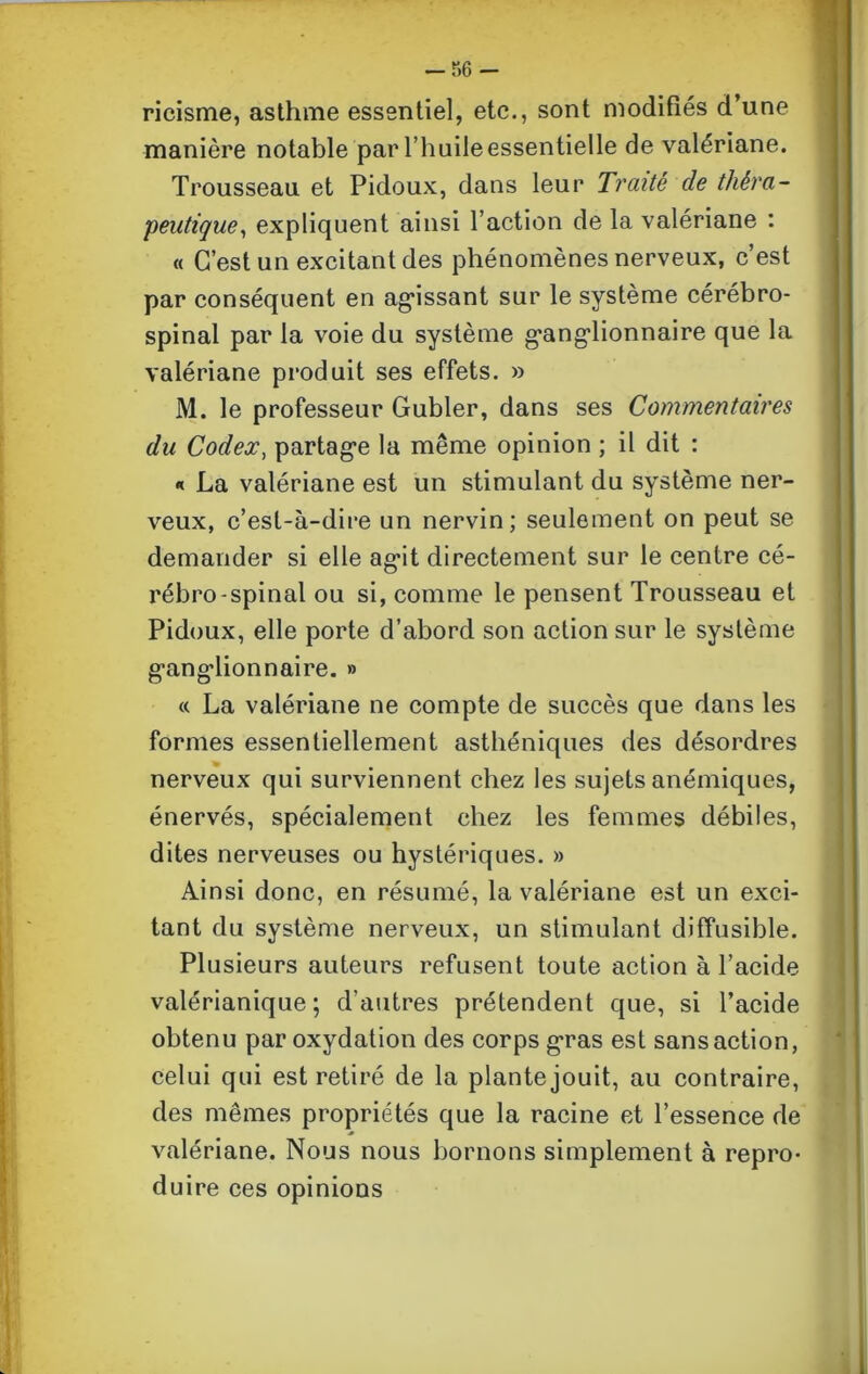 ricisme, asthme essentiel, etc., sont modifiés d’une manière notable par l’huile essentielle de valériane. Trousseau et Pidoux, dans leur Traité de théra- peutique, expliquent ainsi l’action de la valériane : « C’est un excitant des phénomènes nerveux, c’est par conséquent en agissant sur le système cérébro- spinal par la voie du système ganglionnaire que la valériane produit ses effets. » M. le professeur Gubler, dans ses Commentaires du Codex, partage la même opinion ; il dit : « La valériane est un stimulant du système ner- veux, c’est-à-dire un nervin; seulement on peut se demander si elle agit directement sur le centre cé- rébro-spinal ou si, comme le pensent Trousseau et Pidoux, elle porte d’abord son action sur le système ganglionnaire. » « La valériane ne compte de succès que dans les formes essentiellement asthéniques des désordres nerveux qui surviennent chez les sujets anémiques, énervés, spécialement chez les femmes débiles, dites nerveuses ou hystériques. » Ainsi donc, en résumé, la valériane est un exci- tant du système nerveux, un stimulant diffusible. Plusieurs auteurs refusent toute action à l’acide valérianique ; d’autres prétendent que, si l’acide obtenu par oxydation des corps gras est sans action, celui qui est retiré de la plante jouit, au contraire, des mêmes propriétés que la racine et l’essence de valériane. Nous nous bornons simplement à repro- duire ces opinions