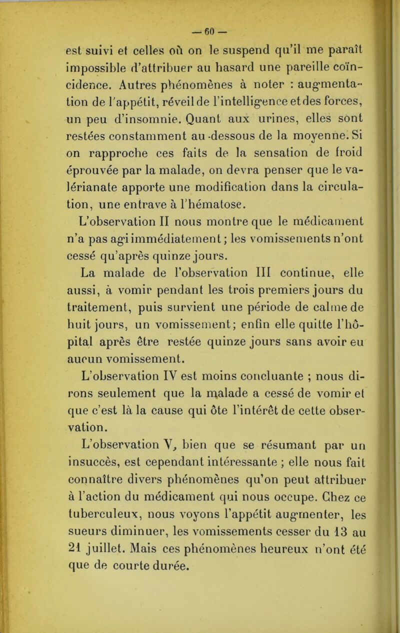 est suivi et celles où on le suspend qu’il me paraît impossible d’attribuer au hasard une pareille coïn- cidence. Autres phénomènes à noter : augmenta- tion de l'appétit, réveil de l’intelligence et des forces, un peu d’insomnie. Quant aux urines, elles sont restées constamment au-dessous de la movenne.Si «j on rapproche ces faits de la sensation de froid éprouvée par la malade, on devra penser que le va- lérianate apporte une modification dans la circula- tion, une entrave à l’hématose. L’observation II nous montre que le médicament n’a pas ag’i immédiatement ; les vomissements n’ont cessé qu’après quinze jours. La malade de l’observation III continue, elle aussi, à vomir pendant les trois premiers jours du traitement, puis survient une période de calme de huit jours, un vomissement; enfin elle quitte l’hô- pital après être restée quinze jours sans avoir eu aucun vomissement. L’observation IV est moins concluante ; nous di- rons seulement que la malade a cessé de vomir et que c’est là la cause qui ôte l’intérêt de cette obser- vation. L’observation V, bien que se résumant par un insuccès, est cependant intéressante ; elle nous fait connaître divers phénomènes qu’on peut attribuer à l’action du médicament qui nous occupe. Chez ce tuberculeux, nous voyons l’appétit augmenter, les sueurs diminuer, les vomissements cesser du 13 au 21 juillet. Mais ces phénomènes heureux n’ont été que de courte durée.