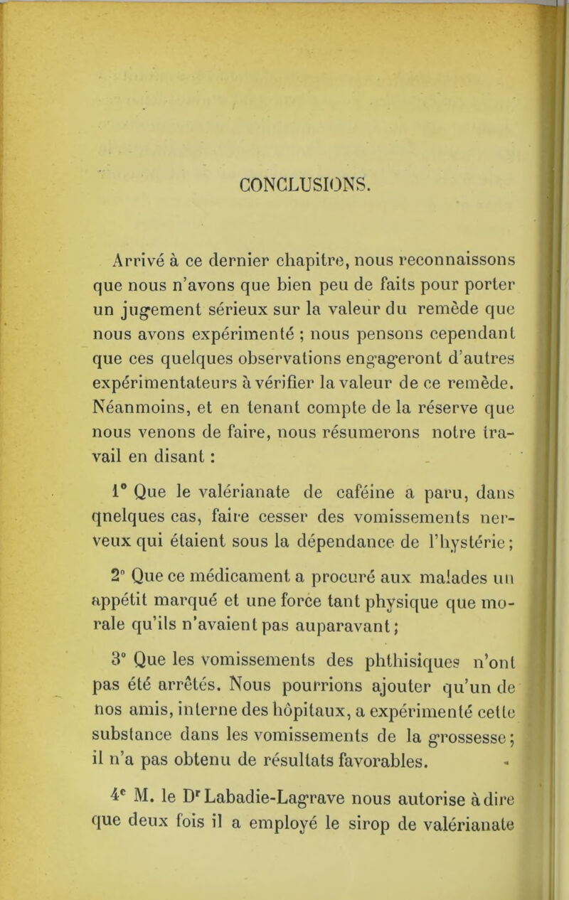 CONCLUSIONS. Arrivé à ce dernier chapitre, nous reconnaissons que nous n’avons que bien peu de faits pour porter un jugement sérieux sur la valeur du remède que nous avons expérimenté ; nous pensons cependant que ces quelques observations engageront d’autres expérimentateurs à vérifier la valeur de ce remède. Néanmoins, et en tenant compte de la réserve que nous venons de faire, nous résumerons notre tra- vail en disant : 1° Que le valérianate de caféine a paru, dans qnelques cas, faire cesser des vomissements ner- veux qui étaient sous la dépendance de l’hystérie; 2° Que ce médicament a procuré aux malades un appétit marqué et une force tant physique que mo- rale qu’ils n’avaient pas auparavant; 3° Que les vomissements des phthisiques n’ont pas été arrêtés. Nous pourrions ajouter qu’un de nos amis, interne des hôpitaux, a expérimenté cette substance dans les vomissements de la grossesse; il n’a pas obtenu de résultats favorables. 4e M. le Dr Labadie-Lagrave nous autorise adiré que deux fois il a employé le sirop de valérianate