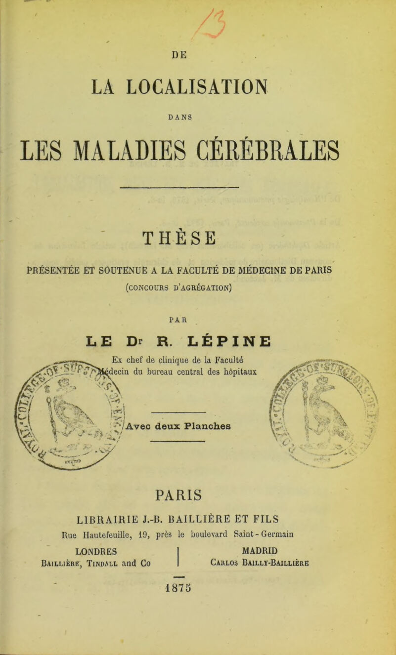 LA LOCALISATION DANS LES MALADIES CÉRÉBRALES THESE PRÉSENTÉE ET SOUTENUE A LA FACULTÉ DE MÉDECINE DE PARIS (concours d’agrégation) PAR LE Dr R. LEPINE LIBRAIRIE J.-B. BAILLIÈRE ET FILS Rue Hautefeuille, 19, près le boulevard Saint-Germain LONDRES Baillière, Tindall and Co MADRID Carlos Baillï-Baillière