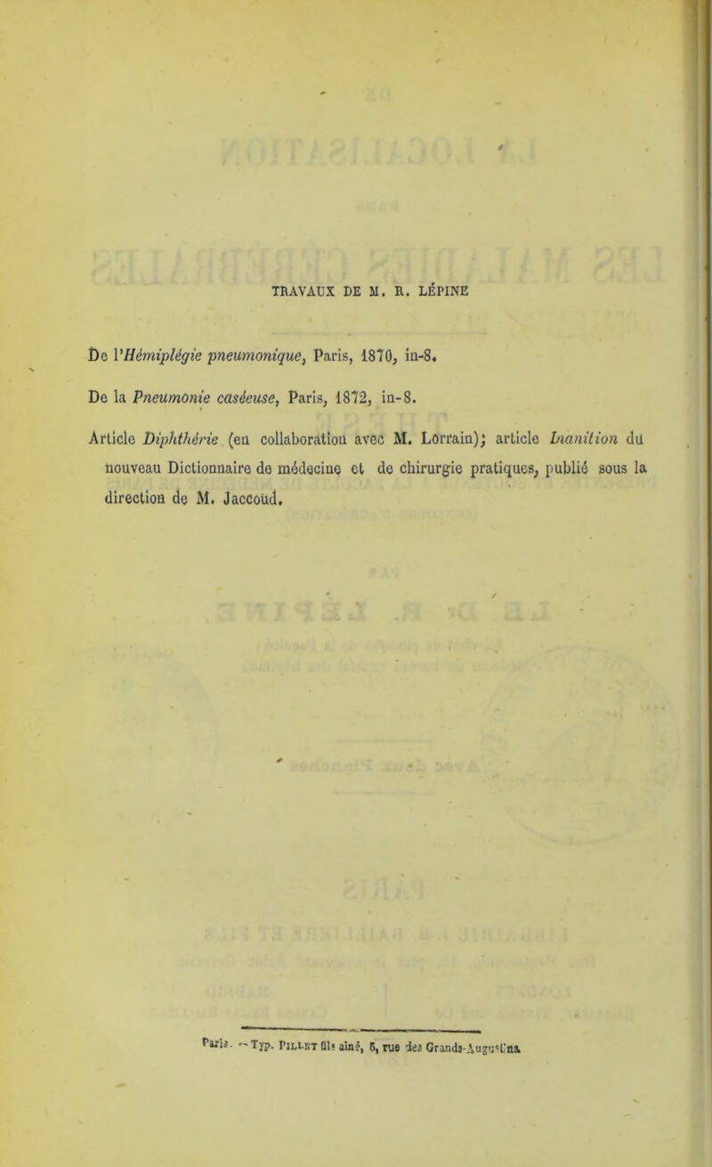 TRAVAUX DE M. R. LÉPINE Ce VHémiplégie pneumonique, Paris, 1870, in-8. De la Pneumonie caséeuse, Paris, 1872, in-8. Article Diphthérie (en collaboration avec M. Lorrain); article bianilion dit nouveau Dictionnaire de médecine et de chirurgie pratiques, publié sous la direction de M. Jaccoüd. rwD. T7j>. PilletÛ1« aioî, 5, ri« les Grand3-Au2<j«l'ni