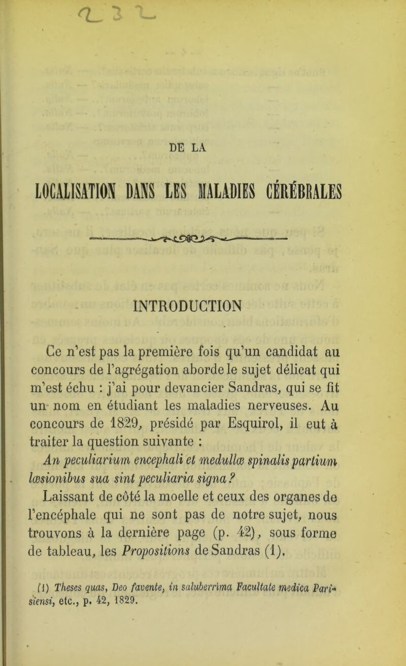 DE LA lOCAllSATIOS DANS LES MALADIES CÉRÉBRALES INTRODUCTION Ce n’est pas la première fois qu’un candidat au concours de l’agrégation aborde le sujet délicat qui m’est échu ; j’ai pour devancier Sandras, qui se fit un- nom en étudiant les maladies nerveuses. Au concours de 1829^ présidé par Esquirol, il eut à traiter la question suivante : An peculiarium encephali et medullœ spinalis partium lœsionibus sua sint peculiaria signa ? Laissant de côté la moelle et ceux des organes de l’encéphale qui ne sont pas de notre sujet, nous trouvons à la dernière page (p. 42), sous forme de tableau, les Propositions deSandras (1). fl) Theses quas, Beo favente, in saluberrlma Facuîtale tnedica Pari- s'iensi, etc., p. 42, 1829.