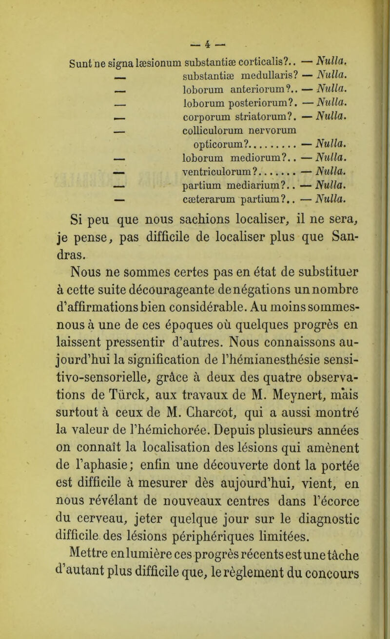 Sunt ne signa læsionum substantiæ corticalis?.. — Nulla. substantiæ medullaris? — Nulla. — loborum anteriorum ?.. — Nulla. — loborum posteriorum?.—Nulla. — corporum striatorum?. —Nulla. — colliculorum nervorum opticorum? — Nulla. — loborum mediorum?.. — Nulla. — ventriculorum? —Nulla. — - ' partium mediarium?.. --Nulla. — cæterarum partium?.. —Nulla. Si peu que nous sachions localiser, il ne sera, je pense, pas difficile de localiser plus que San- dras. Nous ne sommes certes pas en état de substituer à cette suite décourageante dénégations un nombre d’affirmations bien considérable. Au moins sommes- nous à une de ces époques où quelques progrès en laissent pressentir d’autres. Nous connaissons au- jourd’hui la signification de l’hémianesthésie sensi- tivo-sensorielle, grâce à deux des quatre observa- tions de Türck, aux travaux de M. Meynert, mais surtout à ceux de M. Charcot, qui a aussi montré la valeur de l’hémichorée. Depuis plusieurs années on connaît la localisation des lésions qui amènent de l’aphasie; enfin une découverte dont la portée est difficile à mesurer dès aujourd’hui, vient, en nous révélant de nouveaux centres dans l’écorce du cerveau, jeter quelque jour sur le diagnostic difficile des lésions périphériques limitées. Mettre en lumière ces progrès récents est une tâche d’autant plus difficile que, le règlement du concours