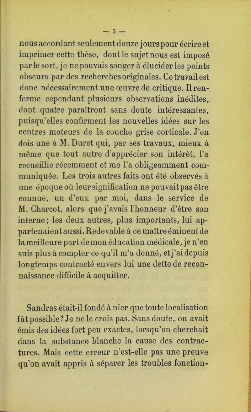 s — nous accord ant seulement douze jours pour écrire et imprimer cette thèse, dont le sujet nous est imposé par le sort, je ne pouvais songer à élucider les points obscurs par des recherches originales. Ce travail est donc nécessairement une œuvre de critique. Il ren- ferme cependant plusieurs observations inédites, dont quatre paraîtront sans doute intéressantes, puisqu’elles confirment les nouvelles idées sur les centres moteurs de la couche grise corticale. J’en dois une à M. Duret qui, par ses travaux, mieux à même que tout autre d’apprécier son intérêt, l’a recueillie récemment et me l’a obligeamment com- muniquée. Les trois autres faits ont été observés à une époque où leur signification ne pouvait pas être connue, un d’eux par moi, dans le service de M. Charcot, alors que j’avais l’honneur d’être son interne ; les deux autres, plus importants, lui ap- partenaient aussi. Redevable à ce maître éminent de la meilleure part de mon éducation médicale, je n’en suis plus à compter ce qu’il m’a donné, et j’ai depuis longtemps contracté envers lui une dette de recon- naissance difficile à acquitter. Sandras était-il fondé à nier que toute localisation fût possible? Je ne le crois pas. Sans doute, on avait émis des idées fort peu exactes, lorsqu’on cherchait dans la substance blanche la cause des contrac- tures. Mais cette erreur n’est-elle pas une preuve qu’on avait appris à séparer les troubles fonction-