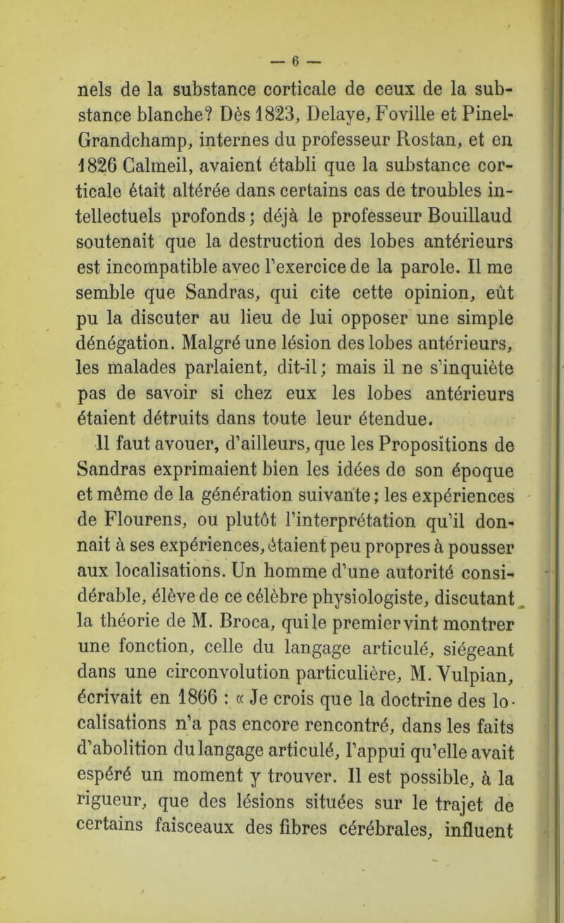1 nels de la substance corticale de ceux de la sub- stance blanche? Dès 1823, Délayé, Foville et Pinel- Grandchamp, internes du professeur Rostan, et en 1826 Calmeil, avaient établi que la substance cor- ticale était altérée dans certains cas de troubles in- tellectuels profonds; déjà le professeur Bouillaud soutenait que la destruction des lobes antérieurs est incompatible avec l’exercice de la parole. Il me semble que Sandras, qui cite cette opinion, eût pu la discuter au lieu de lui opposer une simple dénégation. Malgré une lésion des lobes antérieurs, les malades parlaient, dit-il ; mais il ne s’inquiète pas de savoir si chez eux les lobes antérieurs étaient détruits dans toute leur étendue. 11 faut avouer, d’ailleurs, que les Propositions de Sandras exprimaient bien les idées de son époque et même de la génération suivante ; les expériences ' de Flourens, ou plutôt l’interprétation qu’il don- nait à ses expériences, étaient peu propres à pousser aux localisations. Un homme d’une autorité consi- dérable, élève de ce célèbre physiologiste, discutant, la théorie de M. Broca, qui le premier vint montrer une fonction, celle du langage articulé, siégeant dans une circonvolution particulière, M. Vulpian, écrivait en 1866 : « Je crois que la doctrine des lo- calisations n’a pas encore rencontré, dans les faits d’abolition du langage articulé, l’appui qu’elle avait espéré un moment y trouver. 11 est possible, à la rigueur, que des lésions situées sur le trajet de certains faisceaux des fibres cérébrales, influent