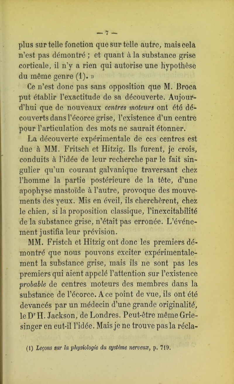 plus sur telle fonction que sur telle autre, mais cela n’est pas démontré ; et quant à la substance grise corticale, il n’y a rien qui autorise une hypothèse du même genre (1). » Ce n’est donc pas sans opposition que M. Broca put établir l’exactitude de sa découverte. Aujour- d’hui que de nouveaux centres moteurs ont été dé- couverts dans l’écorce grise, l’existence d’un centre pour l’articulation des mots ne saurait étonner. La découverte expérimentale de ces centres est due à MM. Fritsch et Hitzig. Ils furent, je crois, conduits à l’idée de leur recherche par le fait sin- gulier qu’un courant galvanique traversant chez l’homme la partie postérieure de la tête, d’une apophyse mastoïde à l’autre, provoque des mouve- ments des yeux. Mis en éveil, ils cherchèrent, chez le chien, si la proposition classique, l’inexcitabilité de la substance grise, n’était pas erronée. L’événe- ment justifia leur prévision. MM. Fristch et Hitzig ont donc les premiers dé- montré que nous pouvons exciter expérimentale- ment la substance grise, mais ils ne sont pas les premiers qui aient appelé l’attention sur l’existence probable de centres moteurs des membres dans la substance de l’écorce. Ace point de vue, ils ont été devancés par un médecin d’une grande originalité, le D'H. Jackson, de Londres. Peut-être même Grie- singer en eut-il l’idée. Mais je ne trouve pas la récla-
