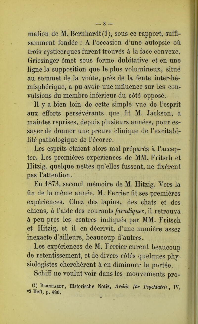 I t — 8 — mation de M. Bernhardt(l), sous ce rapport, suffi- samment fondée : A l’occasion d’une autopsie où trois cysticerques furent trouvés à la face convexe, Griesinger émet sous forme dubitative et en une ligne la supposition que le plus volumineux, situé au sommet de la voûte, près de la fente inter-hé- misphérique, a pu avoir une influence sur les con- vulsions du membre inférieur du côté opposé. Il y a bien loin de cette simple vue de l’esprit aux efforts persévérants que fit M. Jackson, à maintes reprises, depuis plusieurs années, pour es- sayer de donner une preuve clinique de l’excitabi- lité pathologique de l’écorce. Les esprits étaient alors mal préparés à l’accep- ter. Les premières expériences de MM. Fritsch et Hitzig, quelque nettes qu’elles fussent, ne fixèrent pas l’attention. En 1873, second mémoire de M. Hitzig. Vers la fin de la même année, M. Ferrier fit ses premières expériences. Chez des lapins, des chats et des chiens, à l’aide des courants faradiques, il retrouva à peu près les centres indiqués par MM. Fritsch et Hitzig, et il en décrivit, d’une manière assez inexacte d’ailleurs, beaucoup d’autres. Les expériences de M. Ferrier eurent beaucoup de retentissement, et de divers côtés quelques phy- siologistes cherchèrent à en diminuer la portée. Schiff ne voulut voir dans les mouvements pro- (1) Bkrnhardt, Historische Notiz, Archiv fur Psychiatrie. IV