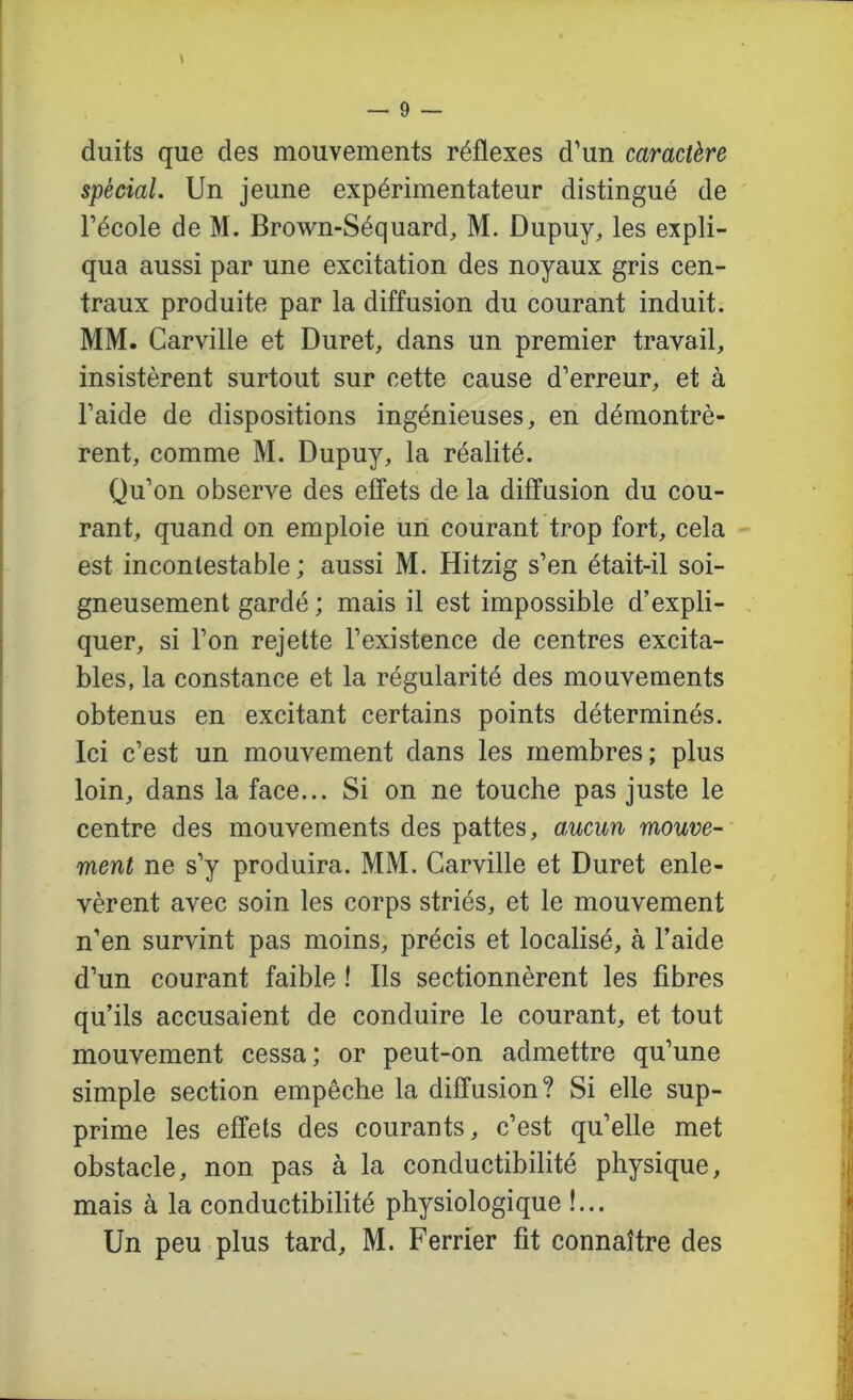 duits que des mouvements réflexes d’un caractère spécial. Un jeune expérimentateur distingué de l’école de M. Brown-Séquard, M. Dupuy, les expli- qua aussi par une excitation des noyaux gris cen- traux produite par la diffusion du courant induit. MM. Carville et Duret, dans un premier travail, insistèrent surtout sur cette cause d’erreur, et à l’aide de dispositions ingénieuses, en démontrè- rent, comme M. Dupuy, la réalité. Qu’on observe des effets de la diffusion du cou- rant, quand on emploie un courant trop fort, cela est incontestable; aussi M. Hitzig s’en était-il soi- gneusement gardé ; mais il est impossible d’expli- quer, si l’on rejette l’existence de centres excita- bles, la constance et la régularité des mouvements obtenus en excitant certains points déterminés. Ici c’est un mouvement dans les membres; plus loin, dans la face... Si on ne touche pas juste le centre des mouvements des pattes, a,ucun mouve- ment ne s’y produira. MM. Carville et Duret enle- vèrent avec soin les corps striés, et le mouvement n’en survint pas moins, précis et localisé, à l’aide d’un courant faible ! Ils sectionnèrent les fibres qu’ils accusaient de conduire le courant, et tout mouvement cessa; or peut-on admettre qu’une simple section empêche la diffusion? Si elle sup- prime les effets des courants, c’est qu’elle met obstacle, non pas à la conductibilité physique, mais à la conductibilité physiologique !...