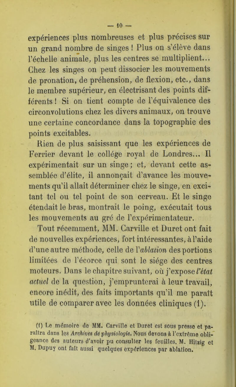 expériences plus nombreuses et plus précises sur un grand nombre de singes ! Plus on s’élève dans l’échelle animale, plus les centres se multiplient... Chez les singns on peut dissocier les mouvements de pronation, de préhension, de flexion, etc., dans le membre supérieur, en électrisant des points dif- férents ! Si on tient compte de l’équivalence des circonvolutions chez les divers animaux, on trouve une certaine concordance dans la topographie des points excitables. Rien de plus saisissant que les expériences de Ferrier devant le collège royal de Londres... Il expérimentait sur un singe ; et, devant cette as- semblée d’élite, il annonçait d’avance les mouve- ments qu’il allait déterminer chez le singe, en exci- tant tel ou tel point de son cerveau. Et le singe étendait le bras, montrait le poing, exécutait tous les mouvements au gré de l’expérimentateur. Tout récemment, MM. Garville et Duret ont fait de nouvelles expériences, fort intéressantes, à l’aide d’une autre méthode, celle de Vablaiion des portions limitées de l’écorce qui sont le siège des centres moteurs. Dans le chapitre suivant, où j’expose/’éïaf actuel de la question, j’emprunterai à leur travail, encore inédit, des faits importants qu’il me paraît utile de comparer avec les données cliniques (1). (1) Le mémoire de MM. Garville et Duret est sous presse et pa- raîtra dans les Archives de physiologie. Nous devons à l’cxtrâme obli- geance des auteurs d’avoir pu consulter les feuilles. M. Hilzig et M. Dupuy ont fait aussi quelques expériences par ablation.