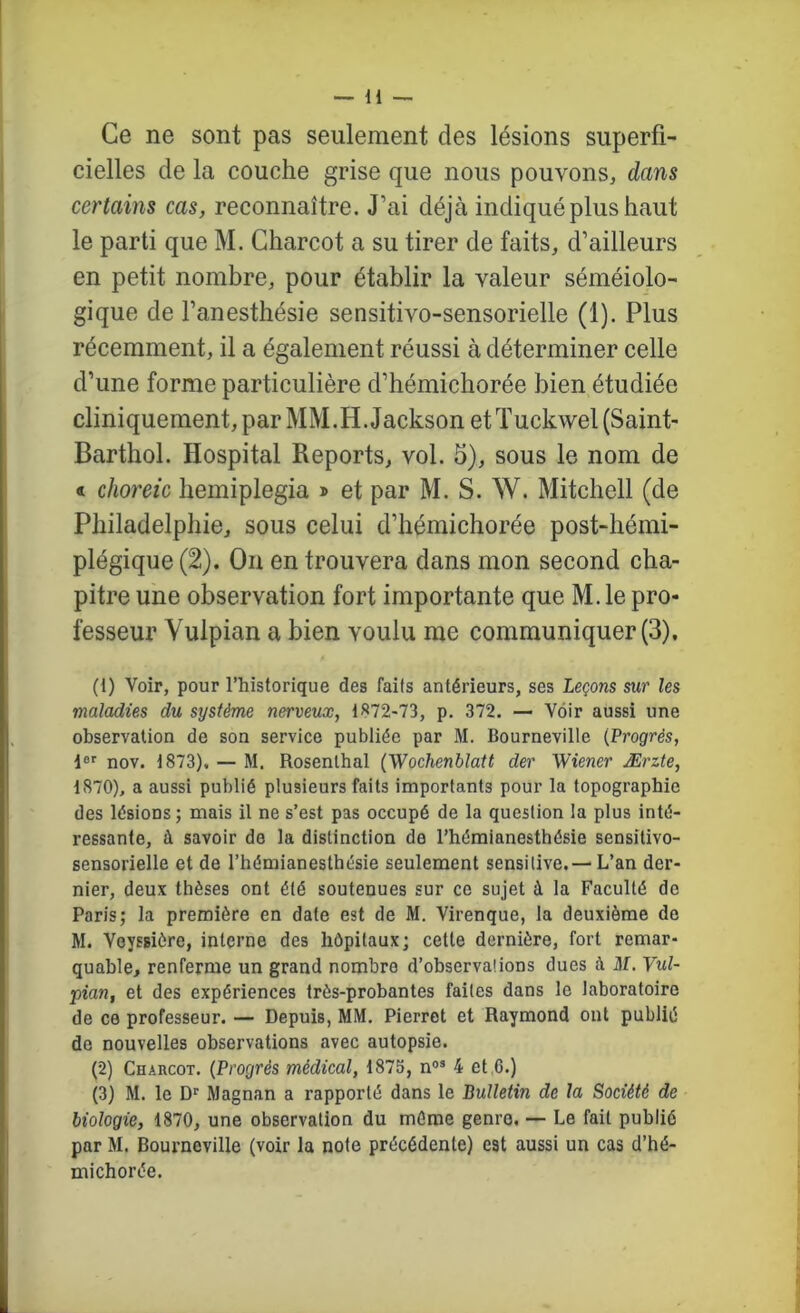 Ce ne sont pas seulement des lésions superfi- cielles de la couche grise que nous pouvons, dans certains cas, reconnaître. J’ai déjà indiqué plus haut le parti que M. Charcot a su tirer de faits, d’ailleurs en petit nombre, pour établir la valeur séméiolo- gique de l’anesthésie sensitivo-sensorielle (1). Plus récemment, il a également réussi à déterminer celle d’une forme particulière d’hémichorée bien étudiée cliniquement, par MM.H. Jackson etTuckwel(Saint- Barthol. Hospital Reports, vol. 5), sous le nom de « choreic hemiplegia » et par M. S. W. Mitchell (de Philadelphie, sous celui d’hémichorée post-hémi- plégique (2). On en trouvera dans mon second cha- pitre une observation fort importante que M. le pro- fesseur Vulpian a bien voulu me communiquer (3). (1) Voir, pour l’historique des faits antérieurs, ses Leçons sur les maladies du système nerveux, 1872-73, p. 372. — Voir aussi une observation de son service publiée par M. Bourneville {Progrès, i®'' nov. 1873). — M. Rosenlhal (Wochenblatt der Wiener Ærzte, 1870), a aussi publié plusieurs faits importants pour la topographie des lésions; mais il ne s’est pas occupé de la question la plus inté- ressante, à savoir de la distinction de l’hémianesthésie sensitivo- sensorielle et de l’hémianesthésie seulement sensitive.— L’an der- nier, deux thèses ont été soutenues sur ce sujet à la Faculté de Paris; la première en date est de M. Virenque, la deuxième de M. Veyssière, interne des hôpitaux; cette dernière, fort remar- quable, renferme un grand nombre d’observations dues à M. Vul- pian, et des expériences très-probantes faites dans le laboratoire de ce professeur. — Depuis, MM. Pierrot et Raymond ont publié de nouvelles observations avec autopsie. (2) Charcot. {Progrès médical, 1875, n®® 4 et 6.) (3) M. le D® Magnan a rapporté dans le Bulletin de la Société de biologie, 1870, une observation du même genre. — Le fait publié par M. Bourneville (voir la note précédente) est aussi un cas d’hé- michorée.