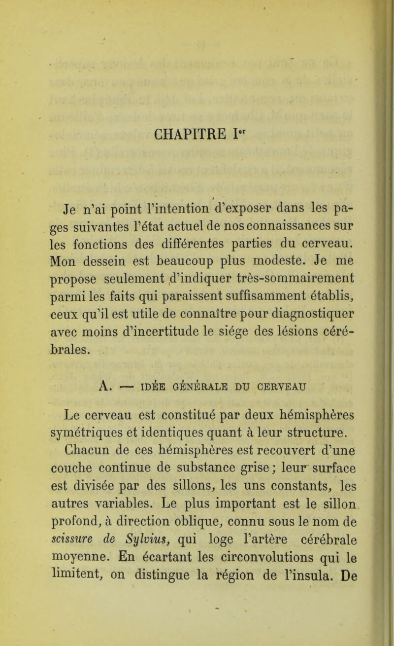 CHAPITRE I > Je n’ai point l’intention d’exposer dans les pa- ges suivantes l’état actuel de nos connaissances sur les fonctions des différentes parties du cerveau. Mon dessein est beaucoup plus modeste. Je me propose seulement .d’indiquer très-sommairement parmi les faits qui paraissent suffisamment établis, ceux qu’il est utile de connaître pour diagnostiquer avec moins d’incertitude le siège des lésions céré- brales. A. — IDÉE GÉNÉRALE DU CERVEAU Le cerveau est constitué par deux hémisphères symétriques et identiques quant à leur structure. Chacun de ces hémisphères est recouvert d’une couche continue de substance grise; leur surface est divisée par des sillons, les uns constants, les autres variables. Le plus important est le sillon, profond, à direction oblique, connu sous le nom de scissure de Sylvius, qui loge l’artère cérébrale moyenne. En écartant les circonvolutions qui le limitent, on distingue la région de l’insula. De I