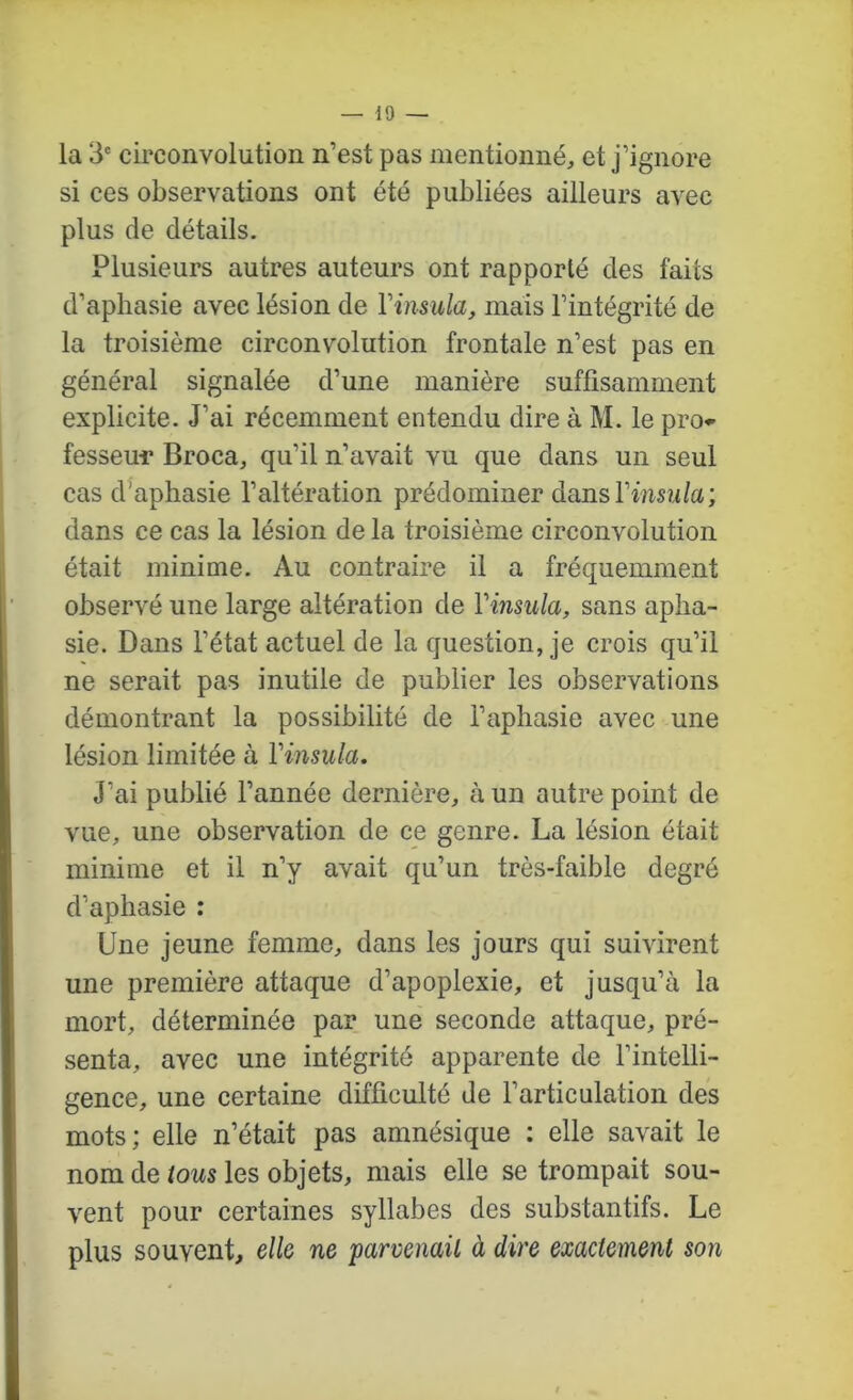10 — la 3' circonvolution n’est pas mentionné, et j’ignore si ces observations ont été publiées ailleurs avec plus de détails. Plusieurs autres auteurs ont rapporté des faits d’aphasie avec lésion de Vinsula, mais l’intégrité de la troisième circonvolution frontale n’est pas en général signalée d’une manière suffisamment explicite. J’ai récemment entendu dire à M. le pro*' fesseui* Broca, qu’il n’avait vu que dans un seul cas d'aphasie l’altération prédominer dansVinsula; dans ce cas la lésion de la troisième circonvolution était minime. Au contraire il a fréquemment observé une large altération de Vinsula, sans apha- sie. Dans l’état actuel de la question, je crois qu’il ne serait pas inutile de publier les observations démontrant la possibilité de l’aphasie avec une lésion limitée à Vinsula. J’ai publié l’année dernière, à un autre point de vue, une observation de ce genre. La lésion était minime et il n’y avait qu’un très-faible degré d’aphasie : Une jeune femme, dans les jours qui suivirent une première attaque d’apoplexie, et jusqu’à la mort, déterminée par une seconde attaque, pré- senta, avec une intégrité apparente de l’intelli- gence, une certaine difficulté de l’articulation des mots; elle n’était pas amnésique : elle savait le nom de tous les objets, mais elle se trompait sou- vent pour certaines syllabes des substantifs. Le plus souvent, elle ne parvenait à dire exactement son