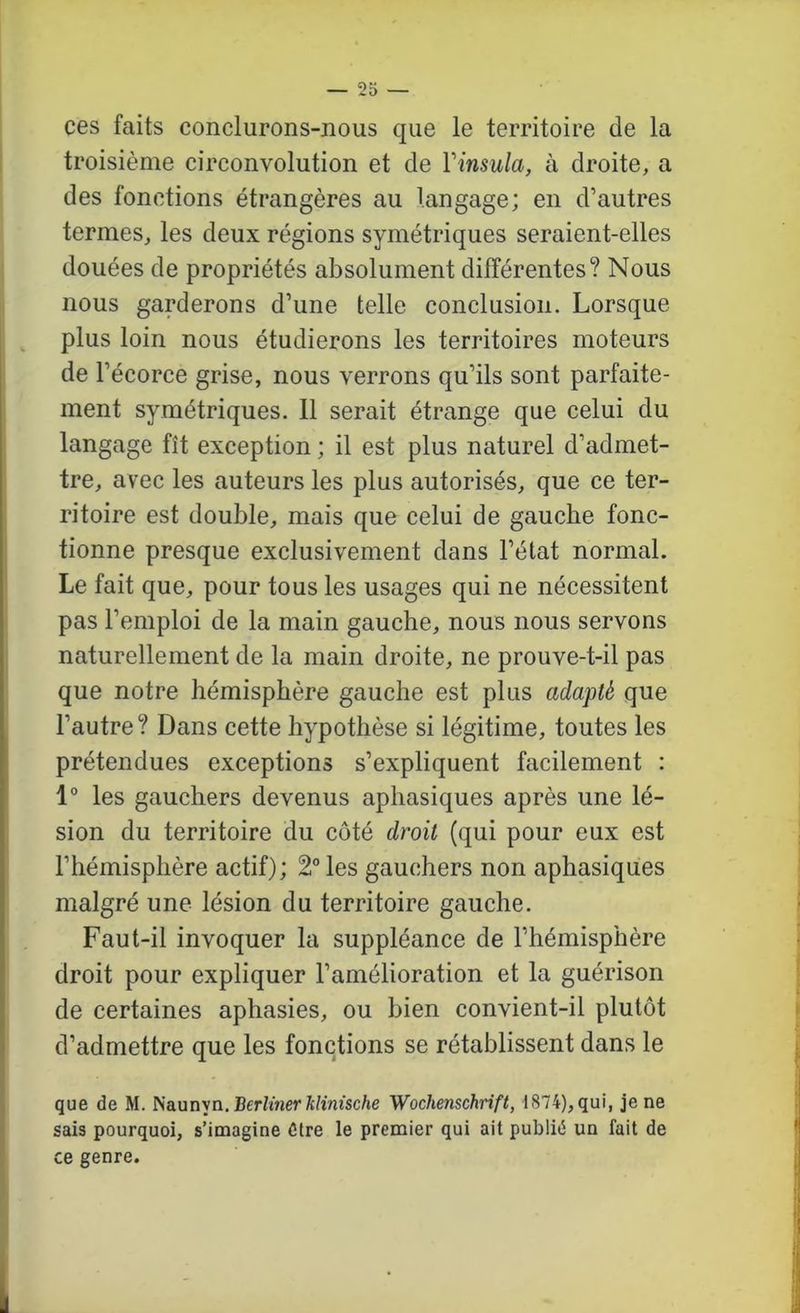 ces faits conclurons-nous que le territoire de la troisième circonvolution et de Vinsula, à droite, a des fonctions étrangères au langage; en d’autres termes, les deux régions symétriques seraient-elles douées de propriétés absolument différentes? Nous nous garderons d’une telle conclusion. Lorsque ^ plus loin nous étudierons les territoires moteurs de l’écorce grise, nous verrons qu’ils sont parfaite- ment symétriques. 11 serait étrange que celui du langage fît exception ; il est plus naturel d’admet- tre, avec les auteurs les plus autorisés, que ce ter- ritoire est double, mais que celui de gauche fonc- tionne presque exclusivement dans l’état normal. Le fait que, pour tous les usages qui ne nécessitent pas l’emploi de la main gauche, nous nous servons naturellement de la main droite, ne prouve-t-il pas que notre hémisphère gauche est plus adapté que l’autre? Dans cette hypothèse si légitime, toutes les prétendues exceptions s’expliquent facilement : 1° les gauchers devenus aphasiques après une lé- sion du territoire du côté droit (qui pour eux est l’hémisphère actif); 2° les gauchers non aphasiques malgré une lésion du territoire gauche. Faut-il invoquer la suppléance de l’hémisphère droit pour expliquer l’amélioration et la guérison de certaines aphasies, ou bien convient-il plutôt d’admettre que les fonctions se rétablissent dans le que de M. ^a.un'sa.Berlinerklinische Wochenschrift, 1874), qui, je ne sais pourquoi, s’imagine Ctre le premier qui ait publié un fait de ce genre.