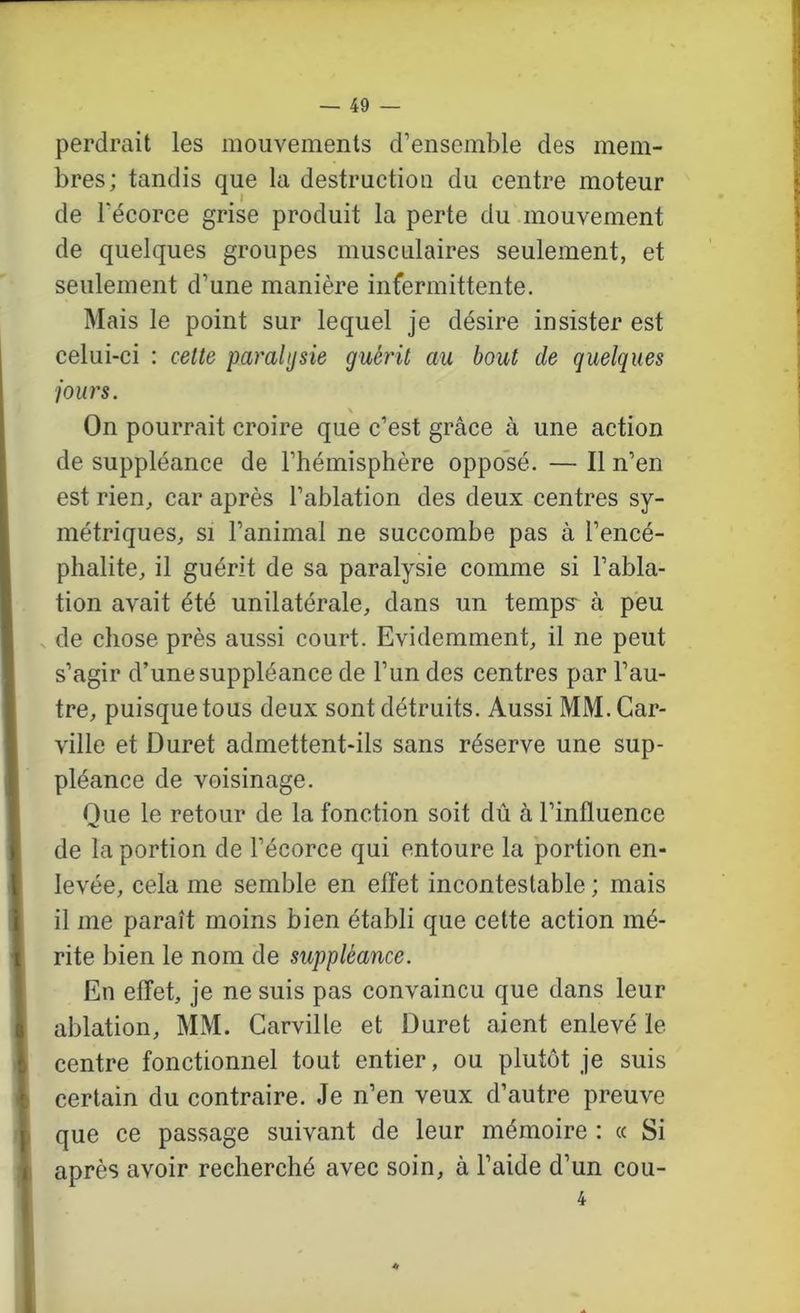 perdrait les mouvements d’ensemble des mem- bres; tandis que la destruction du centre moteur de l’écorce grise produit la perte du mouvement de quelques groupes musculaires seulement, et seulement d’une manière infermittente. Mais le point sur lequel je désire insister est celui-ci : cette paralysie guérit au bout de quelques jours. On pourrait croire que c’est grâce à une action de suppléance de l’hémisphère opposé. — Il n’en est rien, car après l’ablation des deux centres sy- métriques, SI l’animal ne succombe pas à l’encé- phalite, il guérit de sa paralysie comme si l’abla- tion avait été unilatérale, dans un temps- à peu de chose près aussi court. Evidemment, il ne peut s’agir d’une suppléance de l’un des centres par l’au- tre, puisque tous deux sont détruits. Aussi MM. Car- ville et Duret admettent-ils sans réserve une sup- pléance de voisinage. Que le retour de la fonction soit dû à l’influence de la portion de l’écorce qui entoure la portion en- levée, cela me semble en effet incontestable ; mais il me paraît moins bien établi que cette action mé- rite bien le nom de suppléance. En effet, je ne suis pas convaincu que dans leur ablation, MM. Carville et Duret aient enlevé le centre fonctionnel tout entier, ou plutôt je suis certain du contraire. Je n’en veux d’autre preuve que ce passage suivant de leur mémoire : « Si après avoir recherché avec soin, à l’aide d’un cou- 4