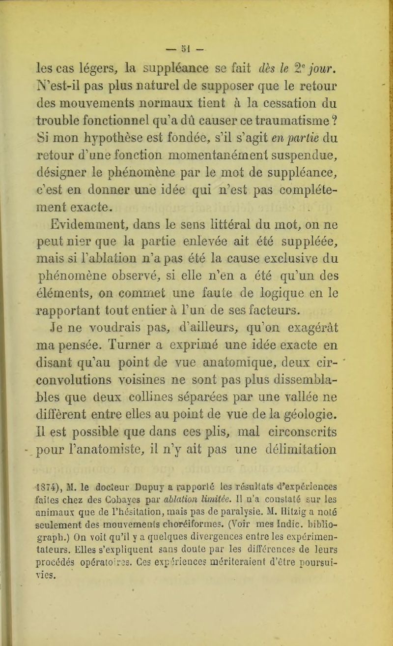 les cas légers, la suppléance se fait dès le 2® jour. N’est-il pas plus naturel de supposer que le retour des mouvements normaux tient à la cessation du trouble fonctionnel qu’a dû causer ce traumatisme ? Si mon hypothèse est fondée, s’il s’agit en partie du retour d’une fonction momentanément suspendue, désigner le phénomène par le mot de suppléance, c’est en donner une idée qui n’est pas complète- ment exacte. Evidemment, dans lu sens littéral du mot, on ne peut nier que la partie enlevée ait été suppléée, mais si l’ablation n’a pas été la cause exclusive du phénomène observé, si elle n’en a été qu’un des éléments, on commet une faute de logique en le rapportant tout entier à l’un de ses facteurs. .le ne voudrais pas, d’ailleurs, qu’on exagérât ma pensée. Turner a exprimé une idée exacte en disant qu’au point de vue anatomique, deux cir- ' convolutions voisines ne sont pas plus dissembla- bles que deux collines séparées par une vallée ne diffèrent entre elles au point de vue de la géologie. Il est possible que dans ces plis, mal circonscrits -.pour l’anatomiste, il n’y ait pas une délimitation 1874), M. le docieur Dupuy a rapporté les résultats d’expériences faites chez des Cobayes par ablation limitée. 11 n’a constaté sur les animaux que de l’hésitation, mais pas de paralysie. M. llitzig a noté seulement des mouvements choréiformes. (Voir mes Indic. biblio- grapb.) On voit qu’il y a quelques divergences entre les expérimen- tateurs. Elles s’expliquent sans doute par les dilTércnces de leurs procédés opératoires. Cos expériences mériteraient d’être poursui- vies.