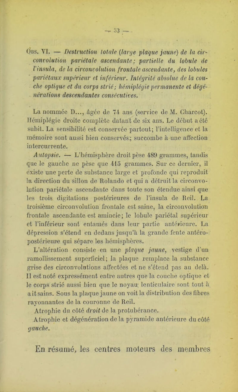 Obs. VI. — Destruction totale (large plaque jaune) de la cir- convolution pariétale ascendante; partielle du lobule de Vinsula, de la circonvolution frontale ascendante, des lobules pariétaux supérieur et inférieur. Intégrité absolue de la cou- che optique et du corps strié; hémiplégie permanente et dégé- nérations descendantes consécutives. La nommée D..., âgée de 7-i ans (service de M. Charcot). Hémiplégie droite complète datant de six ans. Le début a été subit. La sensibilité est conservée partout; l'intelligence et la mémoire sont aussi bien conservés.; succombe à une affection intercurrente. A utopsie. — L’hémisphère droit pèse 489 grammes, tandis que le gauche ne pèse que 415 grammes. Sur ce dernier, il existe une perte de substance large et profonde qui reproduit la direction du sillon de Rolande et qui a détruit la circonvo- lution pariétale ascendante dans toute son étendue ainsi que les trois digitations postérieures de l’insula de Reil. La troisième circonvolution frontale est saine, la circonvolution frontale ascendante est amincie; le lobule pariétal supérieur et l’inférieur sont entamés dans leur partie antérieure. La dépression s’étend en dedans jusqu’à la grande fonte antéro- postérieure qui sépare les hémisphères. L’altération consiste en une plaque jaune, vestige d’un ramollissement superficiel; la plaque remplace la substance grise des circonvolutions affectées et ne s’étend pas au delà. Il est noté expressément entre auti’es que la couche optique et le corps strié aussi bien que le noyau lenticulaire sont tout à ait sains. Sous la plaque jaune on voit la distribution des fibres rayonnantes de la couronne de Reil. Atrophie du côté droit de la protubérance. Atrophie et dégénération delà pyramide antérieure du côté gauche. En résumé, les centres moteurs des membres