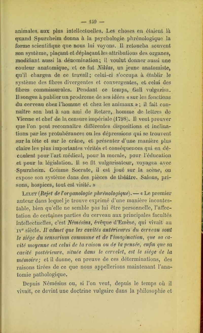 — lo9 — animales, aux plus intellectuelles. Les choses en étaient là quand Spurzheim donna à la psychologie phrénologiquc la forme scientifique que nous lui voj'ons. Il retoucha souvent son système, plaçant et déplaçant les attributions des organes, modifiant aussi la dénomination; il voulut donner aussi une couleur anatomique, et ce fut Niklas, un jeune anatomiste, qu’il chargea de ce travail; celui-ci s’occupa à établir le système des fibres divergentes et convergentes, et celui des fibres commissurales. Pendant ce temps, Gall vulgarisa. Il songea à publier un prodrome de ses idées « sur les fonctions du cerveau chez l’homme et chez les animaux » ; il fait con- naître son but à son ami de Retzer, homme de lettres de Vienne et chef de la censure impériale (1798). Il veut prouver que l’on peut reconnaîti’e différentes dispositions et inclina- tions par les protubérances ou les dépressions qui se trouvent sur la tête et sur le crâne, et présenter d’une manière plus claire les plus importantes vérités et conséquences qui en dé- coulent pour l’art médical, pour la morale, pour l’éducation et pour la législation. Il se fit vulgarisatem’, voyagea avec Spurzheim. Comme Socrate, il est joué sur la scène, on expose son système dans des pièces de théâtre. Salons, pri- sons, hospices, tout est visité. » Lelot (Rejet de l’organologie j)hrénologique). — « Le premier auteur dans lequel je trouve exprimé d’une manière incontes- table, bien qu’elle ne semble pas lui être personnelle, l’affec- tation de certaines parties du cerveau aux principales facultés intellectuelles, c’est Némésins, évêque d’Emèse, qui vivait au IV® siècle. Il admet que les cavités antérieures du cerveau sont le siège du sensoriim commune et de Vimngination, que sa ca- vité moyenne est celui de la raison ou de la pensée, enfin que sa cavité postérieure, située dans le cervelet, est le siège de la mémoire; et il donne, en preuve de ces déterminations, des raisons tirées de ce que nous appellerions maintenant fana» tomie pathologique. Depuis Némésius ou, si l’on veut, depuis le temps où il vivait, ce devint une doctrine vulgaire dans la philosophie et