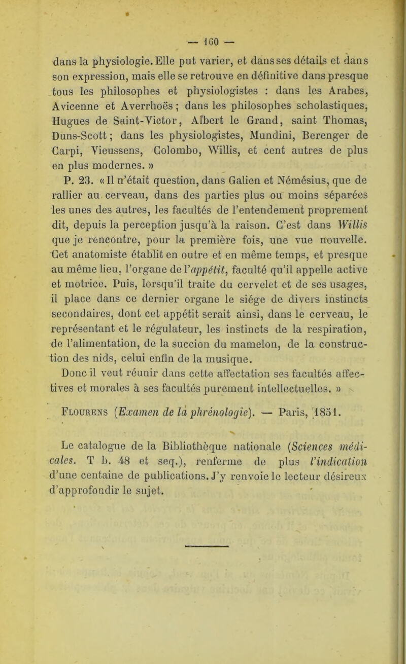 dans la physiologie. Elle put varier, et dans ses détails et dans son expression, mais elle se retrouve en définitive dans presque tous les philosophes et physiologistes : dans les Arabes, Avicenne et Averrhoës ; dans les philosophes scholastiques, Hugues de Saint-Victor, Albert le Grand, saint Thomas, Duns-Scott ; dans les physiologistes, Mundini, Berenger de Garpi, Yieussens, Colombo, Willis, et cent autres de plus en plus modernes, » P, 23. «Il n’était question, dans Galien et Némésius, que de rallier au cerveau, dans des parties plus ou moins séparées les unes des autres, les facultés de l’entendement proprement dit, depuis la perception jusqu’à la raison. C’est dans Willis que je rencontre, pour la première fois, une vue nouvelle. Cet anatomiste établit en outre et en même temps, et presque au même lieu, l’organe de l’appétit, faculté qu’il appelle active et motrice. Puis, lorsqu’il traite du cervelet et de ses usages, il place dans ce dei'nier organe le siège de divers instincts secondaires, dont cet appétit serait ainsi, dans le cerveau, le représentant et le régulateur, les instincts de la respiration, de l’alimentation, de la succion du mamelon, de la construc- tion des nids, celui enfin de la musique. Donc il veut réunir dans cette alTectation ses facultés alfec- tives et morales à ses facultés purement intellectuelles. » Flourens {Examen de là phrénologie). — Paris,'1831. Le catalogue de la Bibliothèque nationale {Sciences médi- cales. T b. -48 et seq.), renferme de plus l’indication d’une centaine de publications. J’y renvoie le lecteur désireux d’approfondir le sujet.