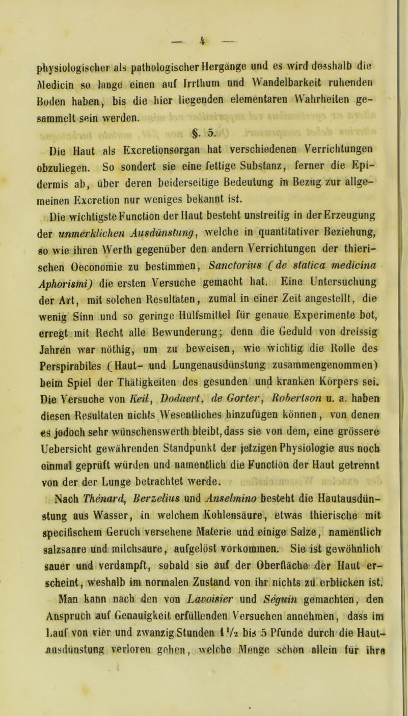 physiologischer als palhologischer Hergänge und es wird desshalb die Medicin so lange einen auf frrthuin und Wandelbarkeit ruhenden Boden haben, bis die hier liegenden elementaren Wahrheiten ge- sammelt sein werden. §. 5. Die Haut als Excretionsorgan hat verschiedenen Verrichtungen obzuliegen. So sondert sie eine fettige Substanz, ferner die Epi- dermis ab, über deren beiderseitige Bedeutung in Bezug zur allge- meinen Excretion nur weniges bekannt ist. Die wichtigste Function der Haut besteht unstreitig in der Erzeugung der unmerklichen Ausdünstung, welche in quantitativer Beziehung, 80 wie ihren ^Verth gegenüber den andern Verrichtungen der thieri- schen Oeconomie zu bestimmen, Sanctorius (de statica medicina Aphorismi) die ersten Versuche gemacht hat. Eine Untersuchung der Art, mit solchen Resultaten, zumal in einer Zeit angestellt, die wenig Sinn und so geringe Hülfsmiltel für genaue Experimente bot, erregt mit Recht alle Bewunderung; denn die Geduld von dreissig Jahren war nöthig, um zu beweisen, wie wichtig die Rolle des Perspirabiles (Haut- und Lungenausdünstung zusammengenommen) beim Spiel der Thätigkeiten des gesunden und kranken Körpers sei. Die Versuche von ICeil, üodaert, de Gorter, Robertson u. a. haben diesen Resultaten nichts Wesentliches hinzufügen können, von denen es jodoch sehr wünschenswerth bleibt, dass sie von dem, eine grössere Uebersicht gewährenden Standpunkt der jetzigen Physiologie aus noch einmal geprüft würden und namentlich die Function der Haut getrennt von der der Lunge betrachtet werde. Nach Thenard^ Berzelius und Anselmino besteht die Hautausdün- stung aus Wasser, in welchem Kohlensäure, etwas thierische mit gpecißschem Geruch versehene Materie und einige Salze, namentlich salzsanre und milchsaure, aufgelöst Vorkommen. Sie ist gewöhnlich sauer und verdampft, sobald sie auf der Oberfläche! der Haut er- scheint , weshalb im nomalen Zustand von ihr nichts zd erblicken ist. Man kann nach den von Lavoisier und Seguin gemachten, den Anspruch auf Genauigkeit erfüllenden Versuchen annehmen, dass im Lauf von vier und zwanzig Stunden i V2 bis 5 Pfunde durch die Haut- j aiisdünstung verloren gehen, welche Monge schon allein für ihr« I