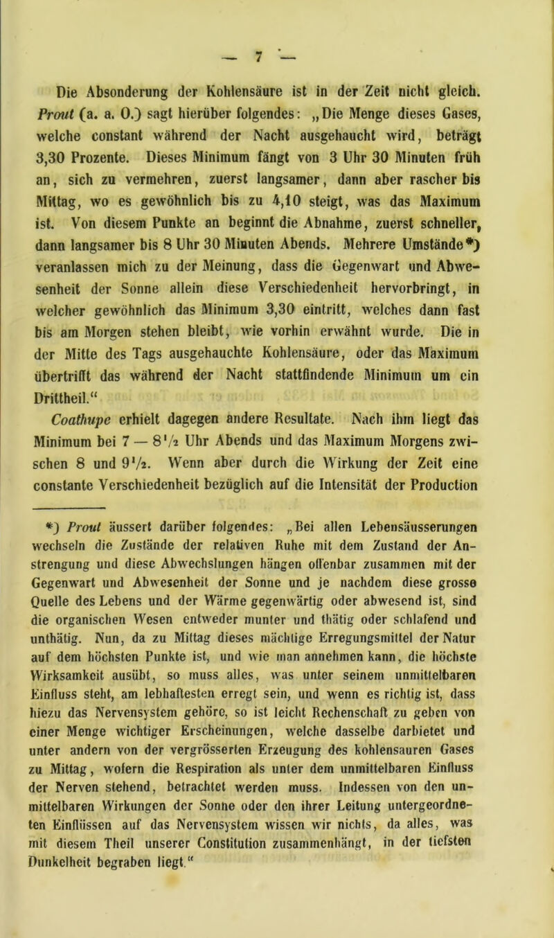 1 - 7 - Die Absonderung der Kohlensäure ist in der Zeit nicht gleich. Prout (a. a. 0.) sagt hierüber folgendes: „ Die Menge dieses Gases, welche constant während der Nacht ausgehaucht wird, beträgt 3,30 Prozente. Dieses Minimum fängt von 3 Uhr 30 Minuten früh an, sich zu vermehren, zuerst langsamer, dann aber rascher bis Mittag, wo es gewöhnlich bis zu 4,i0 steigt, was das Maximum ist. Von diesem Punkte an beginnt die Abnahme, zuerst schneller, dann langsamer bis 8 Uhr 30 Miauten Abends. Mehrere Umstände*) veranlassen mich zu der Meinung, dass die Gegenwart und Abwe- senheit der Sonne allein diese Verschiedenheit hervorbringt, in welcher gewöhnlich das Minimum 3,30 eintritt, welches dann fast bis am Morgen stehen bleibt, wie vorhin erwähnt wurde. Die in der Älitte des Tags ausgehauchte Kohlensäure, oder das Maximum übertrifit das während der Nacht stattfindende Minimum um ein Drittheil.“ Coathupe erhielt dagegen andere Resultate. Nach ihm liegt das Minimum bei 7 — 8'/i Uhr Abends und das Maximum Morgens zwi- schen 8 und OV«. Wenn aber durch die Wirkung der Zeit eine constante Verschiedenheit bezüglich auf die Intensität der Production Prout äussert darüber folgendes: „Bei allen Lebensäusserungen wechseln die Zustände der relativen Ruhe mit dem Zustand der An- strengung und diese Abwechslungen hängen offenbar zusammen mit der Gegenwart und Abwesenheit der Sonne und je nachdem diese grosse Quelle des Lebens und der Wärme gegenwärtig oder abwesend ist, sind die organischen Wesen entweder munter und thätig oder schlafend und unthätig. Nun, da zu Mittag dieses mächtige Erregungsmiltei der Natur auf dem höchsten Punkte ist, und wie man annehmen kann, die höchste Wirksamkeit ausübt, so muss alles, was unter seinem unmittelbaren Einfluss steht, am lebhaftesten erregt sein, und wenn es richtig ist, dass hiezu das Nervensystem gehöre, so ist leicht Rechenschaft zu geben von einer Menge wichtiger Erscheinungen, welche dasselbe darbietet und unter andern von der vergrösserten Erzeugung des kohlensauren Gases zu Mittag, wofern die Respiration als unter dem unmittelbaren Einfluss der Nerven stehend, betrachtet werden muss. Indessen von den un- mittelbaren Wirkungen der Sonne oder den ihrer Leitung untergeordne- ten Einflüssen auf das Nervensystem wissen wir nichts, da alles, was mit diesem Theil unserer Constitution zusammenhängt, in der tiefsten Dunkelheit begraben liegt “