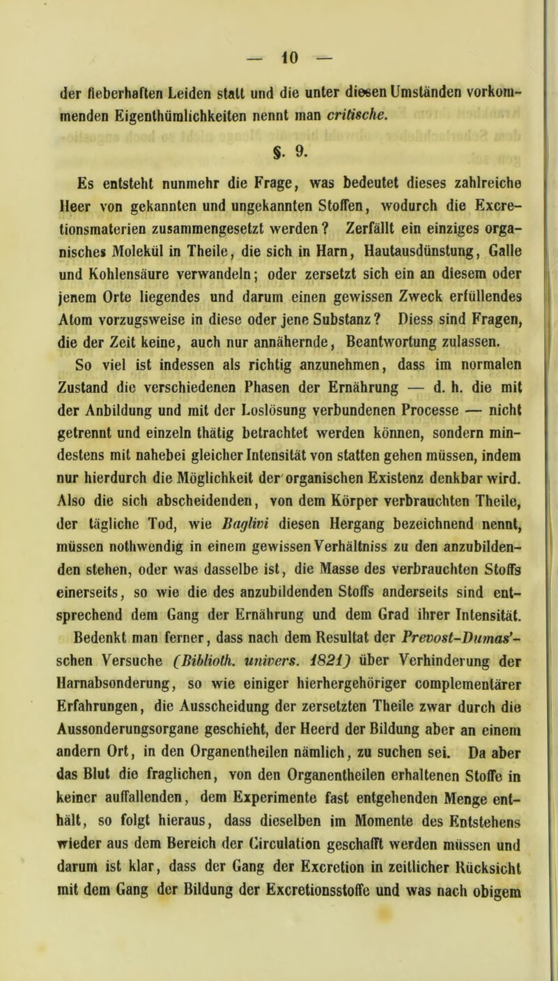 der fieberhaften Leiden statt und die unter diesen Umständen vorkom- menden Eigenthümlichkeiten nennt man critische. §. 9. Es entsteht nunmehr die Frage, was bedeutet dieses zahlreiche Heer von gekannten und ungekannten Stoffen, wodurch die Excre- lionsmaterien zusammengesetzt werden ? Zerfällt ein einziges orga- nisches Molekül in Theile, die sich in Harn, Hautausdünstung, Galle und Kohlensäure verwandeln; oder zersetzt sich ein an diesem oder jenem Orte liegendes und darum einen gewissen Zweck erfüllendes Atom vorzugsweise in diese oder jene Substanz ? Diess sind Fragen, die der Zeit keine, auch nur annähernde, Beantwortungzulassen. So viel ist indessen als richtig anzunehmen, dass im normalen Zustand die verschiedenen Phasen der Ernährung — d. h. die mit der Anbildung und mit der Loslösung verbundenen Processe — nicht getrennt und einzeln thätig betrachtet werden können, sondern min- destens mit nahebei gleicher Intensität von statten gehen müssen, indem nur hierdurch die Möglichkeit der'organischen Existenz denkbar wird. Also die sich abscheidenden, von dem Körper verbrauchten Theile, der tägliche Tod, wie Baglivi diesen Hergang bezeichnend nennt, müssen nothwendig in einem gewissen Verhältniss zu den anzubilden- den stehen, oder was dasselbe ist, die Masse des verbrauchten Stoffs einerseits, so wie die des anzubildenden Stoffs anderseits sind ent- sprechend dem Gang der Ernährung und dem Grad ihrer Intensität. Bedenkt man ferner, dass nach dem Resultat der Prevost-Diunas*- schen Versuche (Bihliolh. univers. i82i) über Verhinderung der Hamabsonderung, so wie einiger hierhergehöriger complementärer Erfahrungen, die Ausscheidung der zersetzten Theile zwar durch die Aussonderungsorgane geschieht, der Heerd der Bildung aber an einem andern Ort, in den Organentheilen nämlich, zu suchen sei. Da aber das Blut die fraglichen, von den Organentheilen erhaltenen Stoffe in keiner auffallenden, dem Experimente fast entgehenden Menge ent- hält, so folgt hieraus, dass dieselben im Momente des Entstehens wieder aus dem Bereich der («irculation geschafft werden müssen und darum ist klar, dass der Gang der Exeretion in zeitlicher Rücksicht mit dem Gang der Bildung der Exeretionsstoffe und was nach obigem