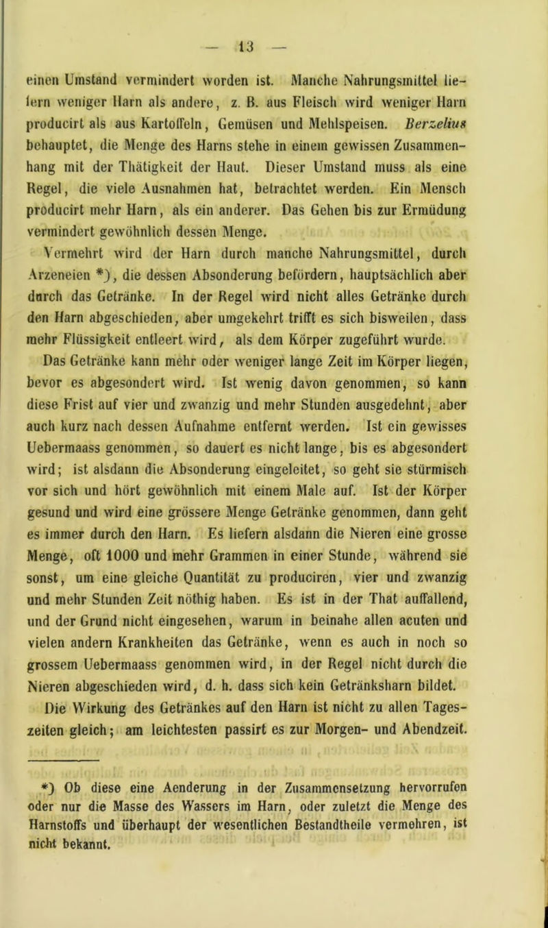 einen Umstand vermindert worden ist. Manche Nahrungsmittel lie- lern weniger Harn als andere, z. B. aus Fleiscli wird weniger Harn producirt als aus KartolFeln, Gemüsen und Mehlspeisen. Berzelius behauptet, die Menge des Harns stehe in einem gewissen Zusammen- hang mit der Thätigkeit der Haut. Dieser Umstand muss als eine Regel, die viele Ausnahmen hat, betrachtet werden. Ein Mensch producirt mehr Harn, als ein anderer. Das Gehen bis zur Ermüdung vermindert gewöhnlich dessen Menge. Vermehrt wird der Harn durch manche Nahrungsmittel, durch -\rzeneien *3, die dessen Absonderung befördern, hauptsächlich aber durch das Getränke. In der Regel wird nicht alles Getränke durch den Harn abgeschieden, aber umgekehrt trifft es sich bisweilen, dass mehr Flüssigkeit entleert w'ird, als dem Körper zugeführt wurde. Das Getränke kann mehr oder weniger lange Zeit im Körper liegen, bevor es abgesondert wird. Ist wenig davon genommen, so kann diese Frist auf vier und zwanzig und mehr Stunden ausgedehnt, aber auch kurz nach dessen Aufnahme entfernt werden. Ist ein gewisses Uebermaass genommen, so dauert es nicht lange, bis es abgesondert wird; ist alsdann die Absonderung eingeleitet, so geht sie stürmisch vor sich und hört gewöhnlich mit einem Mate auf. Ist der Körper gesund und wird eine grössere Menge Getränke genommen, dann geht es immer durch den Harn. Es liefern alsdann die Nieren eine grosse Menge, oft 1000 und mehr Grammen in einer Stunde, während sie sonst, um eine gleiche Quantität zu produciren, vier und zwanzig und mehr Stunden Zeit nöthig haben. Es ist in der That auffallend, und der Grund nicht eingesehen, warum in beinahe allen acuten und vielen andern Krankheiten das Getränke, wenn es auch in noch so grossem Uebermaass genommen wird, in der Regel nicht durch die Nieren abgeschieden wird, d. h. dass sich kein Getränksharn bildet. Die Wirkung des Getränkes auf den Harn ist nicht zu allen Tages- zeiten gleich; am leichtesten passirt es zur Morgen- und Abendzeit. *3 Ob diese eine Aenderung in der Zusammensetzung Hervorrufen oder nur die Masse des Wassers im Harn, oder zuletzt die Menge des Harnstoffs und überhaupt der wesentlichen Bestandtheile vermehren, ist nicht bekannt.