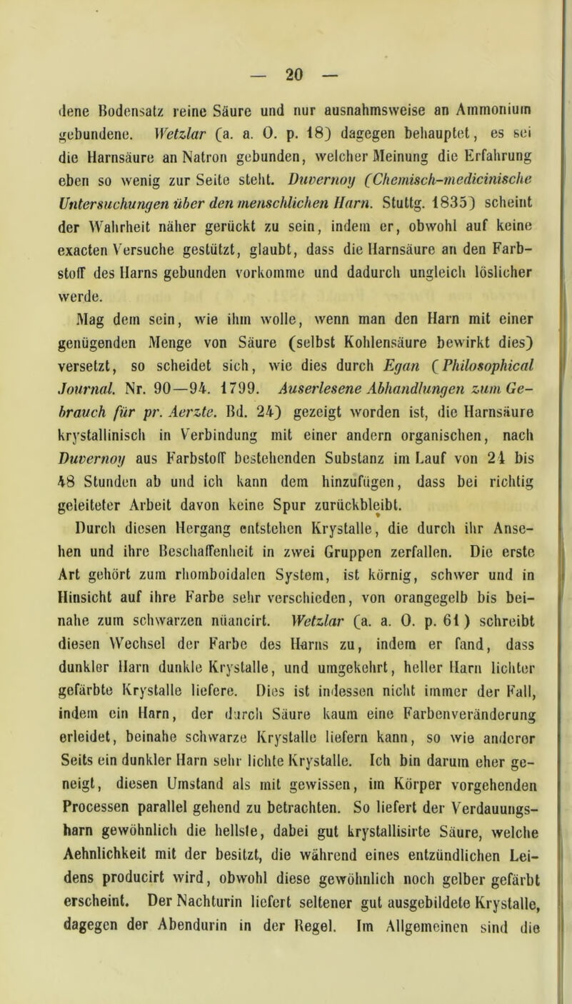 (lene Bodensatz reine Säure und nur ausnahmsweise an Ammonium gebundene. Wetzlar (a. a. 0. p. 18) dagegen behauptet, es sei die Harnsäure an Natron gebunden, welcher Meinung die Erfahrung eben so wenig zur Seite steht. Dtwernoy (Chemisch-medicinische Untersuchungen über den menschlichen Harn. Stuttg. 1835) scheint der Wahrheit näher gerückt zu sein, indem er, obwohl auf keine exacten Versuche gestützt, glaubt, dass die Harnsäure an den Farb- stoff des Harns gebunden vorkomme und dadurch ungleicli löslicher werde. Mag dem sein, wie ihm wolle, wenn man den Harn mit einer genügenden Menge von Säure (selbst Kohlensäure bewirkt dies) versetzt, so scheidet sich, wie dies durch Egan (Philosophical Journal. Nr. 90—94. 1799. Auserlesene Abhandlungen zum Ge- brauch für pr. Aerzte. Bd. 24) gezeigt worden ist, die Harnsäure krystallinisch in Verbindung mit einer andern organischen, nach Duvernog aus Farbstoff bestehenden Substanz im Lauf von 24 bis 48 Stunden ab und ich kann dem hinzufügen, dass bei richtig geleiteter Arbeit davon keine Spur zurückbleibt. Durch diesen Hergang entstehen Kryslalle, die durch ihr Anse- hen und ihre Beschaffenheit in zwei Gruppen zerfallen. Die erste Art gehört zum rhomboidalen System, ist körnig, schwer und in Hinsicht auf ihre Farbe sehr verschieden, von orangegelb bis bei- nahe zum schwarzen nüancirt. Wetzlar (a. a. 0. p. 61) schreibt diesen Wechsel der Farbe des Harns zu, indem er fand, dass dunklor Harn dunkle Kryslalle, und umgekehrt, heller Harn lichter gefärbte Kryslalle liefere. Dies ist imlessen nicht immer der Fall, indem ein Harn, der durch Säure kaum eine Farbenveränderung erleidet, beinahe schwarze Kryslalle liefern kann, so wie anderer Seils ein dunkler Harn sehr lichte Kryslalle. Ich bin darum eher ge- neigt, diesen Umstand als mit gewissen, im Körper vorgehenden Processen parallel gehend zu betrachten. So liefert der Verdauungs- harn gewöhnlich die hellsfe, dabei gut krystallisirte Säure, welche Aehnlichkeit mit der besitzt, die während eines entzündlichen Lei- dens producirt wird, obwohl diese gewöhnlich noch gelber gefärbt erscheint. Der Nachturin liefert seltener gut ausgebildelo Kryslalle, dagegen der Abendurin in der Regel. Im Allgemeinen sind die i