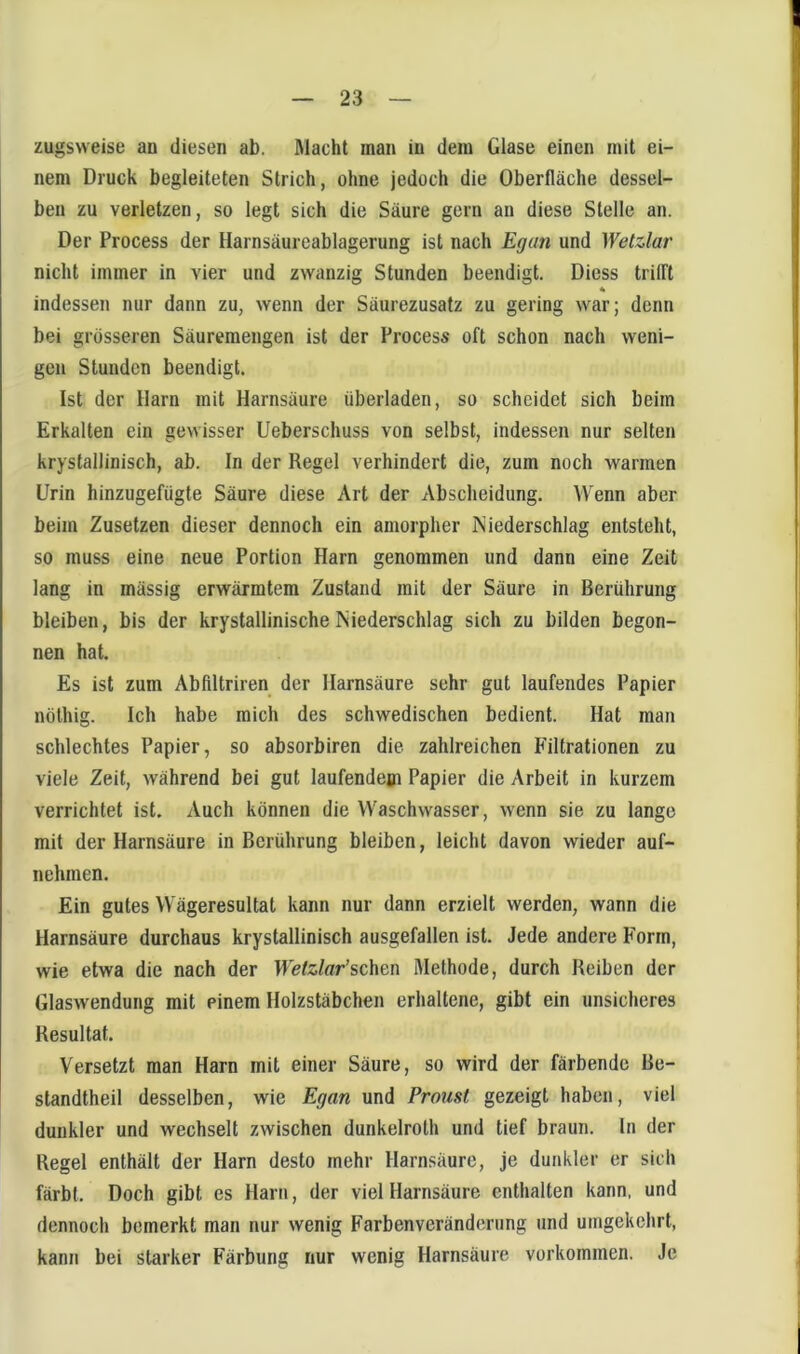 zugsweise an diesen ab. ßlacht man in dein Glase einen mit ei- nem Druck begleiteten Strich, ohne jedoch die Oberfläche dessel- ben zu verletzen, so legt sich die Säure gern an diese Stelle an. Der Process der Harnsäureablagerung ist nach Egan und Wetzlar nicht immer in vier und zwanzig Stunden beendigt. Diess trilTt indessen nur dann zu, wenn der Säurezusatz zu gering war; denn bei grösseren Säuremengen ist der Process oft schon nach weni- gen Stunden beendigt. Ist der Harn mit Harnsäure überladen, so scheidet sich beim Erkalten ein gewisser Ueberschuss von selbst, indessen nur selten krystallinisch, ab. In der Regel verhindert die, zum noch warmen Urin hinzugefügte Säure diese Art der Abscheidung. Wenn aber beim Zusetzen dieser dennoch ein amorpher Niederschlag entsteht, so muss eine neue Portion Harn genommen und dann eine Zeit lang in mässig erwärmtem Zustand mit der Säure in Berührung bleiben, bis der krystallinischeNiederschlag sich zu bilden begon- nen hat. Es ist zum Abfiltriren der Harnsäure sehr gut laufendes Papier nöthig. Ich habe mich des schwedischen bedient. Hat man schlechtes Papier, so absorbiren die zahlreichen Filtrationen zu viele Zeit, während bei gut laufendem Papier die Arbeit in kurzem verrichtet ist. Auch können die Waschwasser, wenn sie zu lange mit der Harnsäure in Berührung bleiben, leicht davon wieder auf- nehmen. Ein gutes Wägeresultat kann nur dann erzielt werden, wann die Harnsäure durchaus krystallinisch ausgefallen ist. Jede andere Form, wie etwa die nach der Wetzlar’ichtn Methode, durch Reiben der Glaswendung mit einem Holzstäbchen erhaltene, gibt ein unsicheres Resultat. Versetzt man Harn mit einer Säure, so wird der färbende Be- standtheil desselben, wie Egan und Proust gezeigt haben, viel dunkler und wechselt zwischen dunkelrolh und tief braun, ln der Regel enthält der Harn desto mehr Harnsäure, je dunkler er sich färbt. Doch gibt es Harn, der viel Harnsäure enthalten kann, und dennoch bemerkt man nur wenig Farbenveränderung und umgekehrt, kann bei starker Färbung nur wenig Harnsäure verkommen. Je