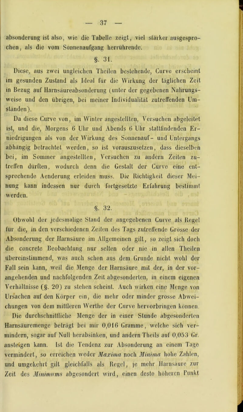 absonderung ist also, wie die Tabelle zeigt, viel slärkcr ausgespro- chen, als die vom Sonnenaufgang bemibreiide. §. 31. Diese, aus zwei ungleichen Tlieilen bestehende, Curve erscheint im gesunden Zustand als Ideal für die Wirkung der täglichen Zeit in Bezug auf Harnsäureabsonderung (unter der gegebenen Nahrungs- weise und den übrigen, bei meiner Individualität zutreffenden Um- ständen). Da diese Curve von, im Winter angestellten. Versuchen abgeleitet ist, und die, Morgens 6 Uhr und Abends 6 Dhr stattlindenden Er- niedrigungen als von der Wirkung des Sonnenauf- und Untergangs abhängig betrachtet werden, so ist vorauszusetzen, dass dieselben bei, im Sommer angestellten, V'ersuchcn zu andern Zeiten zu- Ircffen dürften, wodurch denn die Gestalt der Curve eine ent- sprechende Aenderung erleiden muss. Die Kichtigkeit dieser Mei- nung kann indessen nur durch fortgesetzte Erfahrung bestimmt werden. §. 32. Obwohl der jedesmalige Stand der angegebenen Curve als Begel für die, in den verschiedenen Zeiten des Tags zutreffende Grosse der Absonderung der Harnsäure im Allgemeinen gilt, so zeigt sich doch die concrete Beobachtung nur selten oder nie in allen Theilcn übereinstimmend, was auch schon aus dem Grunde nicht wohl der Fall sein kann, weil die Menge der Harnsäure mit der, in der vor- angehenden und nachfolgenden Zeit abgesonderten, in einem eigenen Verhältnisse (§. 20) zu stehen scheint. Auch wirken eine Menge von Ursachen auf den Körper ein, die mehr oder minder grosse Abwei- chungen von dem mittleren Werthe der Curve hervorbringen können Die durchschnittliche Menge der in einer Stunde abgesonderten Harnsäuremengc beträgt bei mir 0,016 Gramme, welche sich ver- mindern, sogar auf Null herabsinken, und andern Theils auf 0,053 Gr. ansteigen kann. Ist die Tendenz zur Absonderung an einem Tage vermindert, so erreichen weder Maxima noch 3Iiniinn hohe Zahlen, und umgekehrt gilt gleichfalls als Begel, je mehr Harnsäure zur Zeit des Jliniminns abgesondert wird, einen desto höheren l’unkt