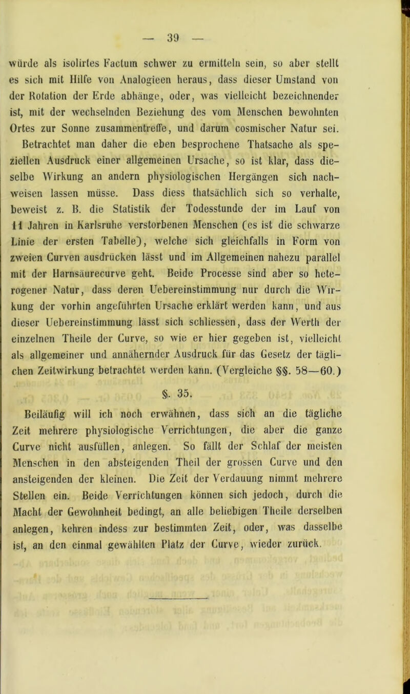 würde als isolirles Factum schwer zu ermitteln sein, so aber stellt es sich mit Hilfe von Analogieen heraus, dass dieser Umstand von der Rotation der Erde abhäuge, oder, was vielleicht bezeichnender ist, mit der wechselnden Beziehung des vom Menschen bewohnten Ortes zur Sonne zusammentreffe, und darum cosmischer Natur sei. Betrachtet man daher die eben besprochene Thatsache als spe- ziellen Ausdruck einer allgemeinen Ursache, so ist klar, dass die- selbe Wirkung an andern physiologischen Hergängen sich nach- weisen lassen müsse. Dass diess thatsächlich sich so verhalte, beweist z. B. die Statistik der Todesstunde der im Lauf von H Jahren in Karlsruhe verstorbenen Menschen (es ist die schwarze Linie der ersten Tabelle), w'elche sich gleichfalls in Form von zweien Curven ausdrücken lässt und im Allgemeinen nahezu parallel mit der Harnsäurecurve geht. Beide Processe sind aber so hete- rogener Natur, dass deren Uebereinstimmung nur durch die Wir- kung der vorhin angeführten Ursache erklärt werden kann, und aus dieser Uebereinstimmung lässt sich schliessen, dass der Werth der einzelnen Theile der Curve, so wie er hier gegeben ist, vielleicht als allgemeiner und annähernder Ausdruck für das Gesetz der tägli- chen Zeitwirkung betrachtet werden kann. (Vergleiche §§. 58—60.) §. 35. Beiläufig will ich noch erwähnen, dass sich an die tägliche Zeit mehrere physiologische Verrichtungen, die aber die ganze Curve nicht ausfüllen, anlegen. So fällt der Schlaf der meisten Menschen in den absteigenden Theil der grossen Curve und den ansteigenden der kleinen. Die Zeit der Verdauung nimmt mehrere Stellen ein. Beide Verrichtungen können sich jedoch, durch die Macht der Gewohnheit bedingt, an alle beliebigen Theile derselben anlegen, kehren indess zur bestimmten Zeit, oder, was dasselbe ist, an den einmal gewählten Platz der Curve, wieder zurück.