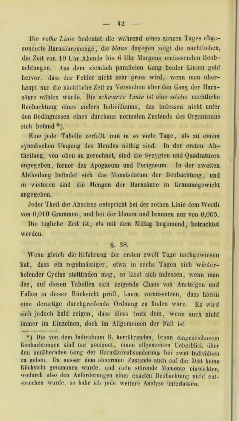 Die rothe Linie bedeutet die während eines ganzen Tages abge- sonderte llarnsäurernenge, die blaue dagegen zeigt die nächtlichen, die Zeit von 10 Uhr Abends bis 6 Uhr Morgens umfassenden Beob- achtungen. Aus dem ziemlich parallelen Gang beider Linien geht hervor, dass der Fehler nicht sehr gross wird, wenn man über- haupt nur die nächtliche Zeit zu Versuchen über den Gang der Harn- säure wählen würde. Die schwarze Linie ist eine solche nächtliche Beobachtung eines andern Individuums, das indessen nicht unter den Bedingnissen eines durchaus normalen Zustands des Organismus sich befand *). Eine jede Tabelle zerfällt nun in so viele Tage, als zu einem synodischen Umgang des .Mondes nöthig sind. In der ersten Ab- theilung, von oben an gerechnet, sind die Syzygien und Quadraturen angegeben, ferner das Apogaeum und Perigaeum. In der zweiten Abtheilung befindet sich das Monatsdatum der Beobachtung, und in weiteren sind . die Mengen der Harnsäure in Grammegewichl angegeben. Jeder Theil der Abscisse entspricht bei der rothen Linie dem Werth von 0,010 Grammen, und bei der blauen und braunen nur von 0,005. Die tägliche Zeit ist, als mit dem Mittag beginnend, betrachtet worden. §. 38. Wenn gleich die Erfahrung der ersten zw'olf Tage nachgewiesen hat, dass ein regelmässiger, etwa in sechs Tagen sich wieder- holender Cyclus stattfinden mag, so lässt sich indessen, wenn man das, auf diesen Tabellen sich zeigende Chaos von Ansteigen und Fallen in dieser Rücksicht prüft, kaum voraussetzen, dass hierin eine derartige durchgreifende Ordnung zu finden wäre. Es wird sich jedoch bald zeigen, dass diess trotz dem, wenn auch nicht immer im Einzelnen, doch im Allgemeinen der Fall ist. Die von dem Individuum B, herrührenden, braun eingezcichnclcn Beobachtungen sind nur geeignet, einen allgemeinen Ueberblick über den annähernden Gang der Harnsäureabsonderung bei zwei Individuen zu geben. Da ausser dem abnormen Zustande auch auf die Diät keine Rücksicht genommen wurde, und viele störende Momente einwirkten, wodurch also den Anforderungen einer cxacten Beobachtung nicht ent- sprochen wurde, so habe ich jede weitere Analyse unteiiasseu.