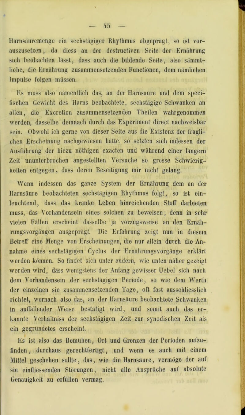 llarnsäiiremongo ein seclislägiger Rhytiumis abgeprägt, so ist vor- miszusetzcn, da diess an der destructiven Seite der Ernälining sich beobachten lässt, dass auch die bildende Sorte, also sämint- liche, die Ernährung zusaininensetzenden Functionen, dem nämlichen Impulse folgen müssen. Es muss also namentlich das, an der Harnsäure und dem speci- fiscben Gewicht des Harns beobachtete, sechstägige Schwanken an allen, die Excretion zusammensetzenden Theilen wahrgenommen werden, dasselbe demnach durch das Experiment direct nachweisbar sein. Obwohl ich gerne von dieser Seite aus die Existenz der fragli- chen Erscheinung nachgewiesen hätte, so setzten sich indessen der Ausführung der hiezu nöthigen exaefen und während einer längern Zeit ununterbrochen angestellten Versuche so grosse Schwierig- Keiten entgegen, dass deren Beseitigung mir nicht gelang. Wenn indessen das ganze System der Ernährung dem an der Harnsäure beobachteten sechstägigen Rhythmus folgt, so ist ein- leuchtend, dass das kranke Leben hinreichenden Stoff darbieten muss, das Vorhandensein eines solchen zu beweisen; denn in sehr vielen Fällen erscheint dasselbe ja vorzugsweise an den Ernäh- rungsvorgängen ausgeprägt. Die Erfahrung zeigt nun in diesem Betreff eine Menge von Erscheinungen, die nur allein durch die An- nahme eines sechstägigen Cyclus der Ernährungsvorgänge erklärt werden können. So findet sich unter andern, wie unten näher gezeigt werden wird, dass wenigstens der Anfang gewisser Ucbcl sich nach dem Vorhandensein der sechstägigen Periode, so wie dem Werth der einzelnen sie zusammensetzenden Tage, oft fast ausschliesslich richtet, wornach also das, an der Harnsäure beobachtete Schwanken in auffallender Weise bestätigt wird, und somit auch das er- kannte Verhältniss der sechslägigen Zeit zur synodischen Zeit als ein gegründetes erscheint. Es ist also das Bemühen, Ort und Grenzen der Perioden aufzu- finden , durchaus gerechtfertigt, und wenn es auch mit einem Mittel geschehen sollte, das, wie die Harnsäure, vermöge der auf sie einfliessenden Störungen, nicht alle Ansprüche auf absolute Genauigkeit zu erfüllen vermag.