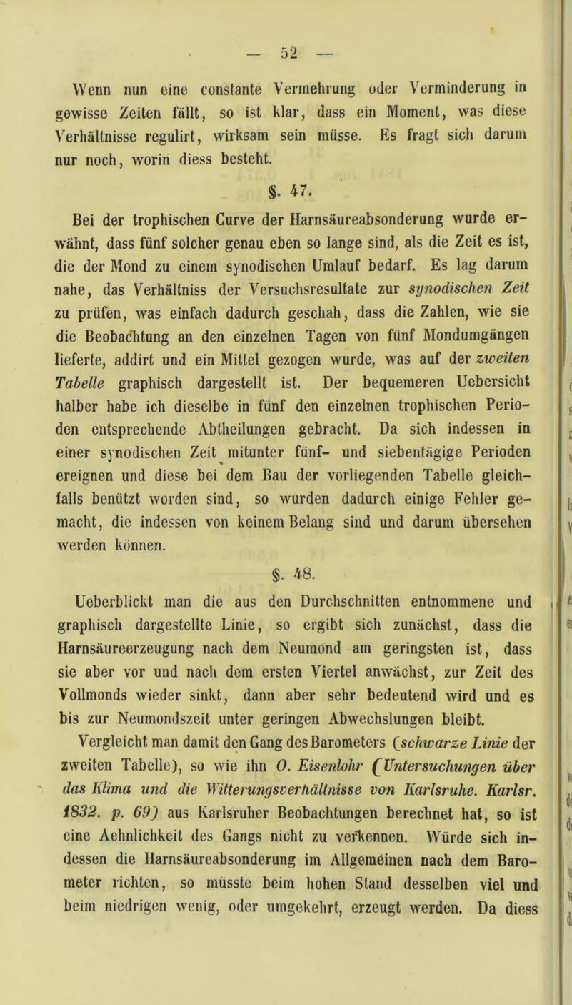 Wenn nun eine constante Vermehrung oder Verminderung in gewisse Zeilen fällt, so ist klar, dass ein Moment, was diese \'erhältnisse regulirt, wirksam sein müsse. Es fragt sich darum nur noch, worin diess besteht. §. 47. Bei der trophischen Gurve der Harnsäureabsonderung wurde er- wähnt, dass fünf solcher genau eben so lange sind, als die Zeit es ist, die der Mond zu einem synodischen Umlauf bedarf. Es lag darum nahe, das Verhältniss der Versuchsresultate zur synodischen Zeit zu prüfen, was einfach dadurch geschah, dass die Zahlen, wie sie die BeobacTitung an den einzelnen Tagen von fünf Mondumgängen lieferte, addirt und ein Mittel gezogen wurde, was auf der zweiten Tabelle graphisch dargestellt ist. Der bequemeren Uebersicht , halber habe ich dieselbe in fünf den einzelnen trophischen Perio- 5 den entsprechende Abtheilungen gebracht. Da sich indessen in j einer synodischen Zeit mitunter fünf- und siebentägige Perioden , ereignen und diese bei dem Bau der vorliegenden Tabelle gleich- falls benützt worden sind, so wurden dadurch einige Fehler ge- |j macht, die indessen von keinem Belang sind und darum übersehen ^1 werden können. §. 48. Ueberblickt man die aus den Durchschnitten entnommene und 1 ^ graphisch dargestellle Linie, so ergibt sich zunächst, dass die ® Harnsäurcerzeugung nach dem Neumond am geringsten ist, dass sie aber vor und nacli dem ersten Viertel anwächst, zur Zeit des Vollmonds wieder sinkt, dann aber sehr bedeutend wird und es bis zur Neumondszeit unter geringen Abwechslungen bleibt. Vergleicht man damit den Gang des Barometers {schwarze Linie der zweiten Tabelle), so wie ihn 0. Eisenlohr (^Untersuchungen über ^ das Klima und die WitterungsDerhäUnisse von Karlsruhe. Karlsr. ^ 4832. p. 69) aus Karlsruher Beobachtungen berechnet hat, so ist dl eine Aehnlichkeit des Gangs nicht zu veiTicnnen. Würde sich in- dessen die Harnsäureabsonderung im Allgemeinen nach dem Baro- i 1 ^ meter richten, so müsste beim hohen Stand desselben viel und I beim niedrigen wenig, oder umgekehrt, erzeugt werden. Da diess 1.