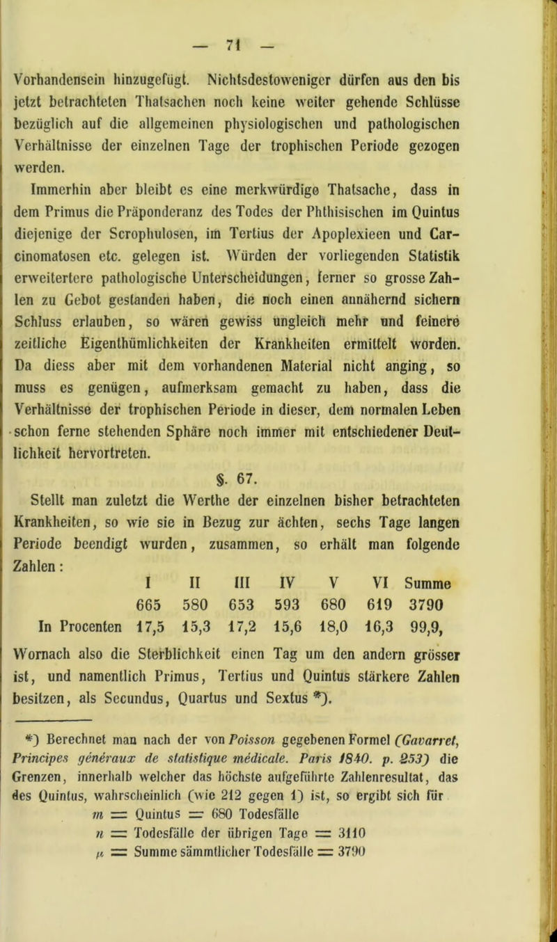 Vorhandensein hinzugefügt. Nichtsdestoweniger dürfen aus den bis jetzt betrachteten Thatsachen nocli keine weiter gehende Schlüsse bezüglich auf die allgemeinen physiologischen und pathologischen Verhältnisse der einzelnen Tage der trophischen Periode gezogen werden. Immerhin aber bleibt es eine merkwürdige Thatsache, dass in dem Primus die Präponderanz des Todes der Phthisischen im Quintus diejenige der Scrophulosen, im Tertius der Apoplexieen und Car- cinomatüsen etc. gelegen ist. Würden der vorliegenden Statistik erweitertere pathologische Unterscheidungen, ferner so grosse Zah- len zu Gebot gestanden haben, die noch einen annähernd sichern Schluss erlauben, so wären gewiss Ungleich mehr und feinere zeitliche Eigenthümlichkeiten der Krankheiten ermittelt worden. Da dicss aber mit dem vorhandenen Material nicht anging, so muss es genügen, aufmerksam gemacht zu haben, dass die Verhältnisse der trophischen Periode in dieser, dem normalen Leben • schon ferne stehenden Sphäre noch immer mit entschiedener Deut- lichkeit hervortreten. §. 67. Stellt man zuletzt die Werthe der einzelnen bisher betrachteten Krankheiten, so wie sie in Bezug zur ächten, sechs Tage langen Periode beendigt wurden, zusammen, so erhält man folgende Zahlen: I II III IV V VI Summe 665 580 653 593 680 619 3790 In Procenten 17,5 15,3 17,2 15,6 18,0 16,3 99,9, Womach also die Sterblichkeit einen Tag um den andern grösser ist, und namentlich Primus, Tertius und Quintus stärkere Zahlen besitzen, als Secundus, Quartus und Sextus *). *) Berechnet man nach der von Poisson gegebenen Formet (Gavarret, Principes generaux de statistique medicale. Paris 18W. p. 253) die Grenzen, innerhalb welcher das höchste aufgerdhrte Zahlenresultat, das des Quintus, wahrsclieinlich (wie 212 gegen 1) ist, so ergibt sich für m — Quintus =• 680 Todesfälle n = Todesfälle der übrigen Tage = 3110 n =: Summe sämmtlicher Todesrälle = 3700