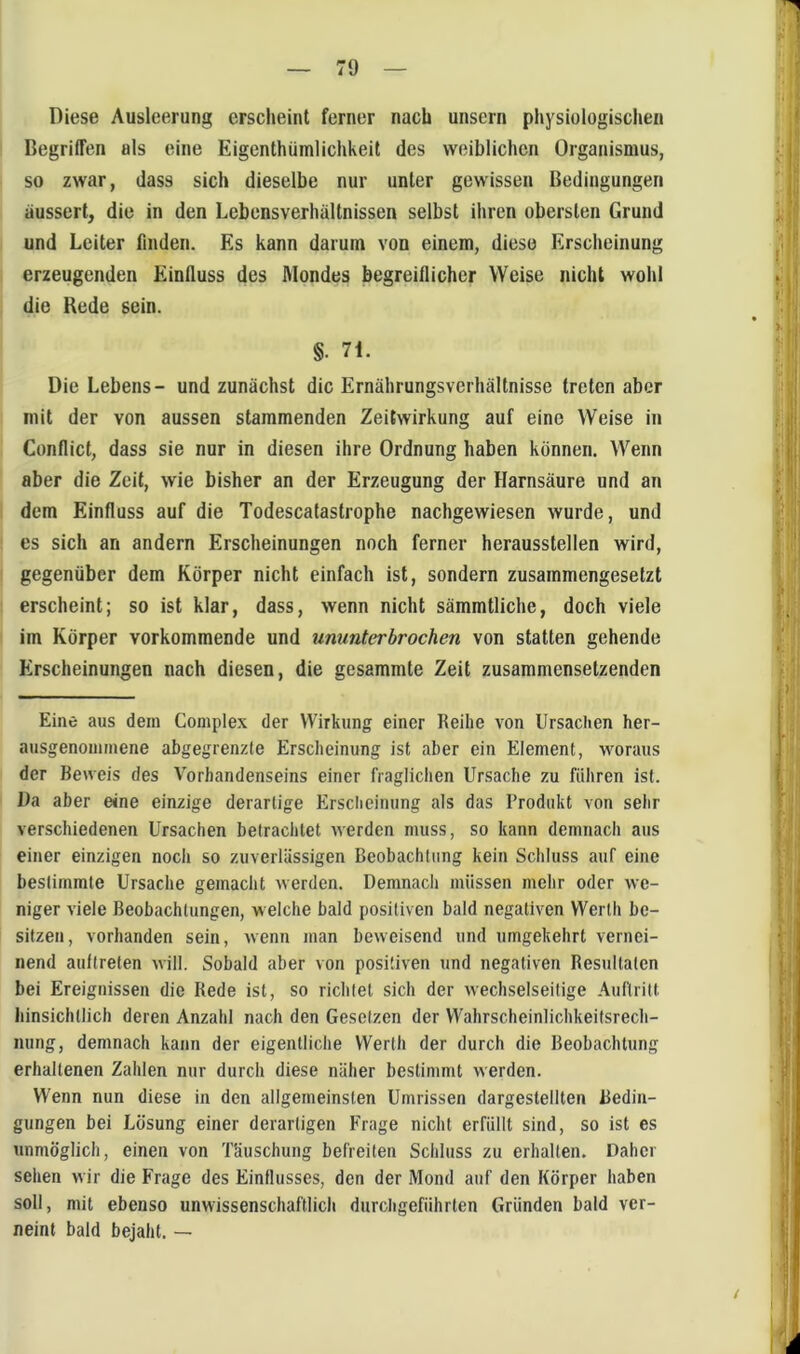 Diese Ausleerung erscheint ferner nach unsern physiologischen Begriffen als eine Eigenthüinlichkeit des weiblichen Organismus, so zwar, dass sich dieselbe nur unter gewissen Bedingungen aussert, die in den Lebensverhältnissen selbst ihren obersten Grund und Leiter finden. Es kann darum von einem, diese Erscheinung erzeugenden Einfluss des Mondes begreiflicher Weise nicht wohl die Rede sein. §. 7i. Die Lebens- und zunächst die Ernährungsverhältnisse treten aber mit der von aussen stammenden Zeitwirkung auf eine Weise in Conflict, dass sie nur in diesen ihre Ordnung haben können. Wenn aber die Zeit, wie bisher an der Erzeugung der Harnsäure und an dem Einfluss auf die Todescatastrophe nachgewiesen wurde, und es sich an andern Erscheinungen noch ferner heraussteilen wird, gegenüber dem Körper nicht einfach ist, sondern zusammengesetzt erscheint; so ist klar, dass, wenn nicht sämmtliche, doch viele im Körper vorkommende und ununterbrochen von statten gehende Erscheinungen nach diesen, die gesammte Zeit zusammensetzenden Eine aus dein Coniplex der Wirkung einer Reihe von Ursaclien her- nusgenoinmene abgegrenzte Erscheinung ist aber ein Element, woraus der Beweis des Vorhandenseins einer fraglichen Ursache zu führen ist. Da aber eine einzige derartige Erscliciming als das Produkt von sehr verschiedenen Ursachen betrachtet werden muss, so kann demnach aus einer einzigen noch so zuverlässigen Beobachtung kein Schluss auf eine bestimmte Ursache gemacht werden. Demnach müssen mehr oder we- niger viele Beobachtungen, welche bald positiven bald negativen Werth be- sitzen, vorhanden sein, Avenn man beweisend und umgekehrt vernei- nend auflreten will. Sobald aber von positiven und negativen Resultaten bei Ereignissen die Rede ist, so richtet sich der wechselseitige Auftritt hinsichtlich deren Anzahl nach den Gesetzen der Wahrscheinlichkeitsrech- nung, demnach kann der eigentliche Werth der durch die Beobachtung erhaltenen Zahlen nur durch diese näher bestimmt werden. Wenn nun diese in den allgemeinsten Umrissen dargestellten Bedin- gungen bei Lösung einer derartigen Frage nicht erfüllt sind, so ist es unmöglich, einen von Täuschung befreiten Schluss zu erhalten. Daher sehen wir die Frage des Einflusses, den der Mond auf den Körper haben soll, mit ebenso unwissenschaftlich durchgeführten Gründen bald ver- neint bald bejaht. —