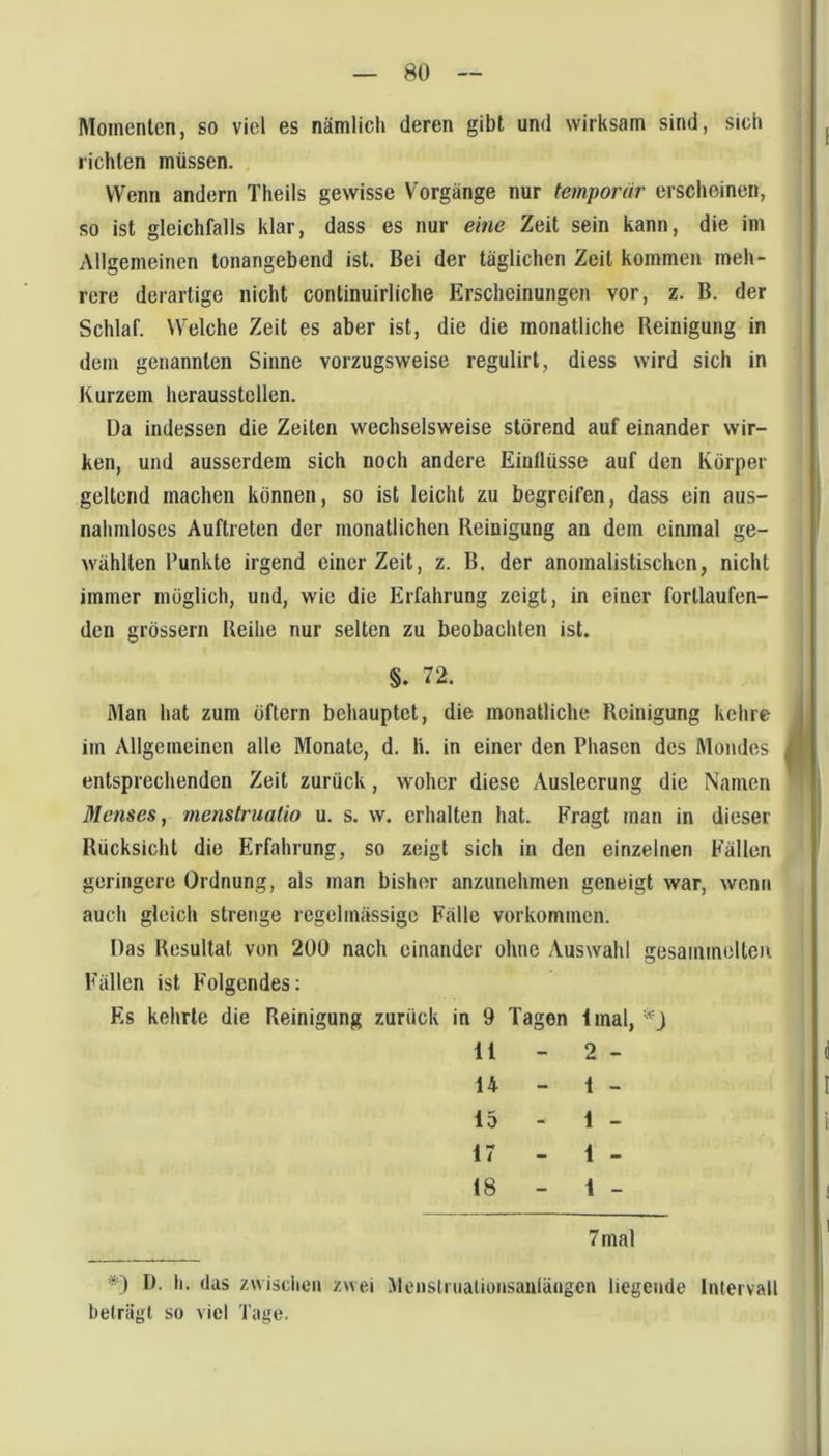 Momenten, so viel es nämlich deren gibt und wirksam sind, sich richten müssen. Wenn andern Theils gewisse Vorgänge nur temporär erscheinen, so ist gleichfalls klar, dass es nur eme Zeit sein kann, die im Allgemeinen tonangebend ist. Bei der täglichen Zeit kommen meh- rere derartige nicht continuirliche Erscheinungen vor, z. B. der Schlaf. Welche Zeit es aber ist, die die monatliche Reinigung in dem genannten Sinne vorzugsweise regulirt, diess wird sich in Kurzem heraussteilen. Da indessen die Zeiten wechselsweise störend auf einander wir- ken, und ausserdem sich noch andere Einflüsse auf den Körper geltend machen können, so ist leicht zu begreifen, dass ein aus- nahmloses Auftreten der monatlichen Reinigung au dem einmal ge- wühlten Punkte irgend einer Zeit, z. B. der anomalistischcn, nicht immer möglich, und, wie die Erfahrung zeigt, in einer fortlaufen- den grössern Reihe nur selten zu beobachten ist. §. 72. Man hat zum öftern behauptet, die monatliche Reinigung kehre im Allgemeinen alle Monate, d. li. in einer den Phasen des Mondes entsprechenden Zeit zurück, woher diese Ausleerung die Namen Menses, rnenstruaüo u. s. w. erhalten hat. Fragt man in dieser Rücksicht die Erfahrung, so zeigt sich in den einzelnen Fällen geringere Ordnung, als man bisher anzunelimen geneigt war, wenn auch gleich strenge regelmässige Fälle Vorkommen. Das Resultat von 200 nach einander ohne Auswahl gesammelten Fällen ist Folgendes; Es kehrte die Reinigung zurück in 9 Tagen Imal, 11 - 2 - 14 - 1 - 15 - 1 - 17 - 1 - 18 - 1 - 7 mal *) D. li. (las zwisclien zwei Menslnialionsanlängen liegende Intervall beträgt so viel Tage.