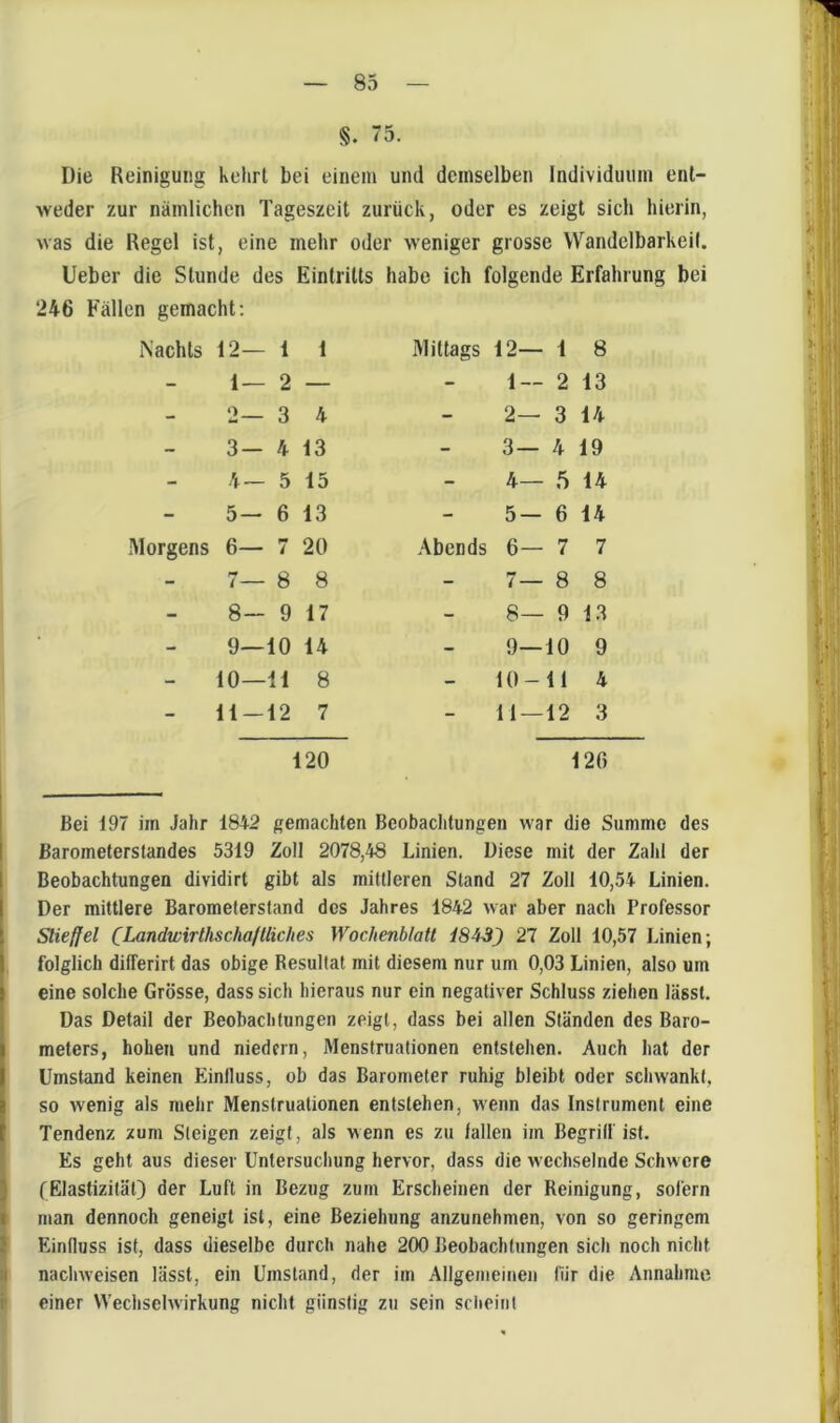 §. 75. Die Reinigung kehrt bei einem und demselben Individuum ent- weder zur nämlichen Tageszeit zurück, oder es zeigt sich hierin, was die Regel ist, eine mehr oder weniger grosse Wandelbarkeil. lieber die Stunde des Eintritts habe ich folgende Erfahrung bei 246 Fällen gemacht; Nachts 12— 1 1 Mittags 12— 1 8 - 1— 2 — - 1 — 2 13 - 2 3 4 - 2— 3 14 - 3- 4 13 - 3 — 4 19 - 4 — 5 15 - 4— 5 14 - 5 — 6 13 - 5 — 6 14 Morgens 6— 7 20 Abends 6— 7 7 - 8 8 - i — 8 8 - 8- 9 17 - 8— 9 13 - 9— 10 14 - 9— 10 9 - 10— 11 8 - 10- 11 4 11 — 12 7 _ 11 — 12 3 i20 120 Bei 197 im Jahr 1842 gemachten Beobachtungen war die Summe des Barometerstandes 5319 Zoll 2078,48 Linien. Diese mit der Zahl der Beobachtungen dividirt gibt als mittleren Stand 27 Zoll 10,54 Linien. Der mittlere Barometerstand des Jahres 1842 war aber nach Professor Slieffel (Landwirthschallliches Wochenblatt i843) 27 Zoll 10,57 Linien; folglich differirt das obige Resultat mit diesem nur um 0,03 Linien, also um eine solche Grösse, dass sich hieraus nur ein negativer Schluss ziehen lässt. Das Detail der Beobachtungen zeigt, dass bei allen Ständen des Baro- meters, hohen und niedcrn, Menstruationen entstehen. Auch hat der Umstand keinen Einfluss, ob das Barometer ruhig bleibt oder schwankt, so wenig als mehr Menstruationen entstehen, wenn das Instrument eine Tendenz zum Steigen zeigt, als wenn es zu fallen im Begriff ist. Es geht aus dieser Untersuchung hervor, dass die wechselnde Schwere fElastizität) der Luft in Bezug zum Erscheinen der Reinigung, sofern man dennoch geneigt ist, eine Beziehung anzunehmen, von so geringem i Einfluss ist, dass dieselbe durch nahe 200 Beobachtungen sich noch nicht H nacliweisen lässt, ein Umstand, der im Allgemeinen für die Annahme r einer Wechselwirkung nicht günstig zu sein scheint