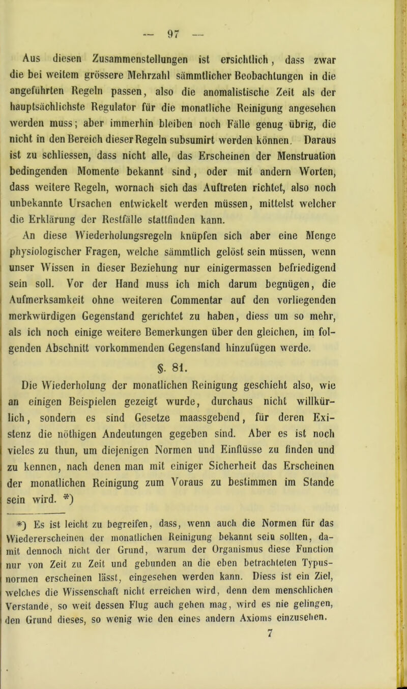 Aus diesen Zusammenstellungen ist ersichtlich, dass zwar die bei weitem grössere Mehrzahl sämmtlicher Beobachtungen in die angeführten Regeln passen, also die anomalistische Zeit als der hauptsächlichste Regulator für die monatliche Reinigung angesehen werden muss; aber immerhin bleiben noch Fälle genug übrig, die nicht in den Bereich dieser Regeln subsumirt werden können. Daraus ist zu schliessen, dass nicht alle, das Erscheinen der Menstruation bedingenden Momente bekannt sind, oder mit andern Worten, dass weitere Regeln, wornach sich das Auftreten richtet, also noch I unbekannte Ursachen entwickelt werden müssen, mittelst welcher die Erklärung der Restfälle stattfinden kann. An diese Wiederholungsregeln knüpfen sich aber eine Menge physiologischer Fragen, welche sämmtlich gelöst sein müssen, wenn unser Wissen in dieser Beziehung nur einigermassen befriedigend sein soll. Vor der Hand muss ich mich darum begnügen, die Aufmerksamkeit ohne weiteren Commentar auf den vorliegenden merkwürdigen Gegenstand gerichtet zu haben, diess um so mehr, als ich noch einige weitere Bemerkungen über den gleichen, im fol- genden Abschnitt vorkommenden Gegenstand hinzufügen werde. §. 8i. Die Wiederholung der monatlichen Reinigung geschieht also, wie an einigen Beispielen gezeigt wurde, durchaus nicht willkür- lich , sondern es sind Gesetze maassgebend, für deren Exi- stenz die nöthigen Andeutungen gegeben sind. Aber es ist noch vieles zu thun, um diejenigen Normen und Einflüsse zu finden und zu kennen, nach denen man mit einiger Sicherheit das Erscheinen der monatlichen Reinigung zum Voraus zu bestimmen im Stande sein wird. *) *) Es ist leicht zu begreifen, dass, wenn auch die Normen für das VViedererscheinen der monatlichen Reinigung bekannt sein sollten, da- mit dennoch nicht der Grund, warum der Organismus diese Function nur von Zeit zu Zeit und gebunden an die eben betrachteten Typus- normen erscheinen lässt, eingesehen werden kann. Diess ist ein Ziel, Avelclies die Wissenschaft niclit erreichen wird, denn dem menschlichen Verstände, so weit dessen Flug auch gehen mag, wird es nie gelingen, den Grund dieses, so wenig w'ie den eines andern Axioms einzusehen.