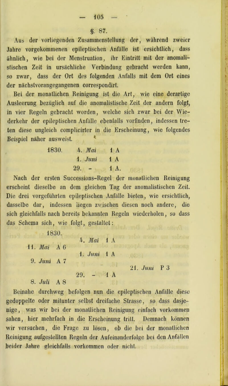 §. 87. Aus der vorliegenden Zusammenstellung der, während zweier 1 Jahre vorgekommenen epileptischen Anfälle ist ersichtlich, dass i ähnlich, wie bei der Menstruation, ihr Eintritt mit der anomali- stischen Zeit in ursächliche Verbindung gebracht werden kann, so zwar, dass der Ort des folgenden Anfalls mit dem Ort eines der nächstvorangegangenen correspondirt. Bei der monatlichen Reinigung ist die Art, wie eine derartige Ausleerung bezüglich auf die anomalistische Zeit der andern folgt, in vier Regeln gebracht worden, welche sich zwar bei der Wie- derkehr der epileptischen Anfälle ebenlalls vorfinden, indessen tre- ten diese ungleich complicirter in die Erscheinung, wie folgendes Beispiel näher ausweist. ^ 1830. 4. Mai 1 A i 1. Juni 1 A 29. - 1 A. Nach der ersten Successions-Regel der monatlichen Reinigung erscheint dieselbe an dem gleichen Tag der anomalistischen Zeit. Die drei vorgeführten epileptischen Anfälle bieten, wie ersichtlich, dasselbe dar, indessen liegen zwischen diesen noch andere, die sich gleichfalls nach bereits bekannten Regeln wiederholen, so dass das Schema sich, wie folgt, gestaltet: 1830. 4. Mai 1 A 11. Mai A 6 1. Juni 1 A 9. Juni A 7 29. 1 A 8. Juli A 8 Beinahe durchweg befolgen nun die epileptischen Anfälle diese gedoppelte oder mitunter selbst dreifache Strasse, so dass dasje- nige, was wir bei der monatlichen Reinigung einfach verkommen sahen, hier mehrfach in die Erscheinung tritt. Demnach können wir versuchen, die Frage zu lösen, ob die bei der monatlichen Reinigung aufgestelltcn Regeln der Aufeinanderfolge bei den Anfällen beider Jahre gleichfalls verkommen oder nicht.