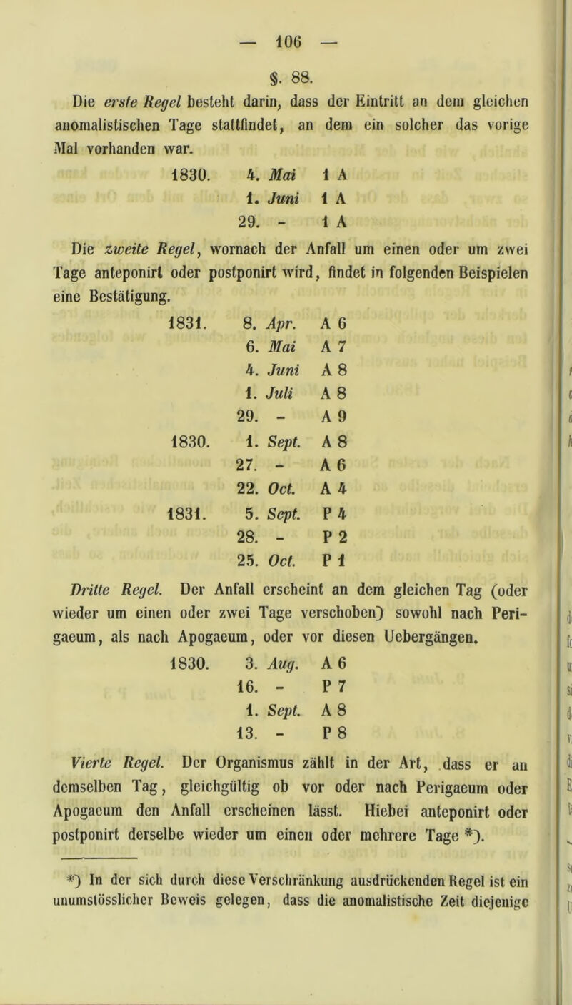 §. 88. Die erste Regel besieht darin, dass der Eintritt an dem gleichen anomalistischen Tage slaltfindel, an dem ein solcher das vorige Mal vorhanden war. 1830. 4. Mai 1 A 1. Juni 1 A 29. - 1 A Die zweite Regel, wornach der Anfall um einen oder um zwei Tage anteponirl oder postponirt wird, findet in folgenden Beispielen eine Bestätigung. 1831. 8. Apr. A 6 6. Mai A 7 4. Juni A 8 1. Juli A 8 29. - A 9 1830. 1. Sept. A 8 27. - A 6 22. Oct. A 4 1831. 5. Sept. P 4 28. - P 2 25. Oct. P 1 Dritte Regel. Der Anfall erscheint an dem gleichen Tag (oder wieder um einen oder zwei Tage verschoben) sowohl nach Peri- gaeum, als nach Apogacum, oder vor diesen Uebergängen. 1830. 3. Aug. A 6 16. - P 7 1. Sept. A 8 13. - P 8 Vierte Regel. Der Organismus zählt in der Art, dass er au demselben Tag, gleichgültig ob vor oder nach Perigaeum oder Apogaeum den Anfall erscheinen lässt. Hiebei anteponirt oder postponirt derselbe wieder um einen oder mehrere Tage *). *=) ln der sich durch diese Verschränkung ausdriiekenden Regel ist ein unumstösslicher Beweis gelegen, dass die anomalistische Zeit diejenigo