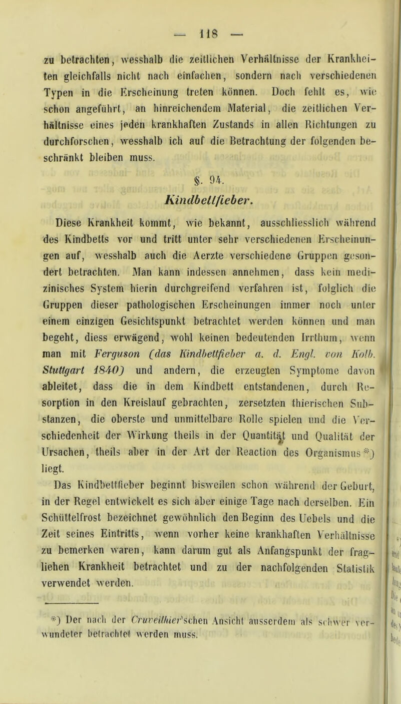 zu betrachten, wesshalb die zeitlichen Verhältnisse der Kranldiei- ten gleichfalls nicht nach einfachen, sondern nach verschiedenen Typen in die Erscheinung treten können. Doch fehlt es, wie schon angeführt, an hinreichendem Material, die zeitlichen Ver- hältnisse eines jeden krankhaften Zustands in allen Richtungen zu durchforschen, wesshalb ich auf die Betrachtung der folgenden be- schränkt bleiben muss. §. 94. Kindbellfieber. Diese Krankheit kommt, wie bekannt, ausschliesslich während des Kindbetts vor und tritt unter sehr verschiedenen Erscheinun- gen auf, wesshalb auch die Aerzte verschiedene Gruppen geson- dert betrachten. Man kann indessen annehmen, dass kein medi- zinisches System hierin durchgreifend verfahren ist, folglich die Gruppen dieser pathologischen Erscheinungen immer noch unter einem einzigen Gesichtspunkt betrachtet werden können und man begeht, diess erwägend, wohl keinen bedeutenden Irrthum, Avenn man mit Ferguson (das lündbettfieher a. d. Engl, von Kolb. Stuttgart 184-0) und andern, die erzeugten Symptome davon ableitet, dass die in dem Kindbett entstandenen, durch Re- sorption in den Kreislauf gebrachten, zersetzten thierischen Sub- stanzen, die oberste und unmittelbare Rolle spielen und die \'er- schiedenheit der Wirkung theils in der Quantität und Qualität der Ursachen, theils aber in der Art der Reaction des Organismus*} liegt. Das Kindbettfieber beginnt bisweilen schon während der Geburt, in der Regel entwickelt es sich aber einige Tage nach derselben. EÜn Schüttelfrost bezeichnet gewöhnlich den Beginn des Uebels und die Zeit seines Eintritts, AAcnn vorher keine krankhaften Verhältnisse zu bemerken waren, kann darum gut als Anfangspunkt der frag- j liehen Krankheit betrachtet und zu der nachfolgenden Statistik * verwendet werden. *) Der mu'li der Cruveilhier'si:,hen Ansicht ausserdem als .s< l!wer ver- wundeter hetraclifel werden muss.