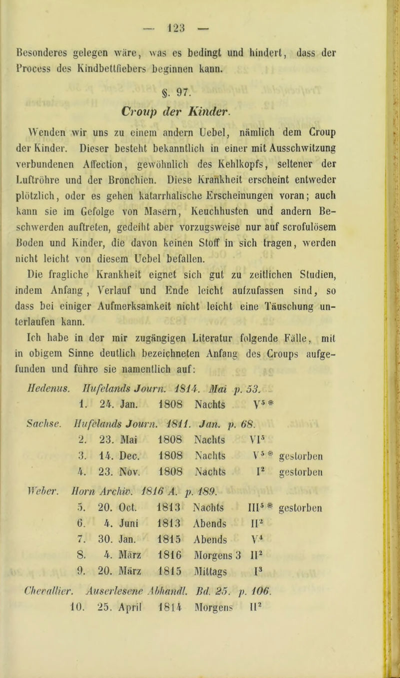 Besonderes gelegen wäre, was es bedingt und hindert, dass der l’rocess des Kindbettfiebers beginnen kann. §. 97. Croup der Kinder. ^Venden wir uns zu einem andern Uebel, nämlich dem Croup der Kinder. Dieser besteht bekanntlich in einer mit Ausschwitzung verbundenen AlTection, gewöhnlich des Kehlkopfs, seltener der Luftröhre und der Bronchien. Diese Krankheit erscheint entweder plötzlich, oder es gehen katarrhalische Erscheinungen voran; auch kann sie im Gefolge von Masern, Keuchhusten und andern Be- schwerden auftreten, gedeiht aber vorzugsweise nur auf scrofulösem Boden und Kinder, die davon keinen Stoff in sich tragen, werden nicht leicht von diesem Uebel befallen. Die fragliche Krankheit eignet sich gut zu zeitlichen Studien, indem Anfang, Verlauf und Ende leicht aufzufassen sind, so dass bei einiger Aufmerksamkeit nicht leicht eine Täuschung un- terlaufen kann. Ich habe in der mir zugängigen Literatur folgende Fälle, mit in obigem Sinne deutlich bezeichneten Anfang des Croups aufge- funden und führe sie namentlich auf; Hedenus. Ilufelands Journ. 4814. Mai p. 53. 1. 24. Jan. 1808 Nachts y.5 * Sachse. Ilufelands Journ. 1811. Jan. p. 68. 2. 23. Mai 1808 Nachts VT' 14. Dec. 1808 Nachts y 5 # gestorben 4. 23. Nov. 1808 Nachts u gestorben Weher. Horn Archiv. 1816 A. p. 189. 5. 20. Oct. 1813 Nachts IIP# gestorben 6. 4. Juni 1813 Abends ir^ 7. 30. Jan. 1815 Abends 8. 4. März 1816 Morgens 3 lU 9. 20. März 1815 Mittags p ChcraHiet \userlese7ie Ahhandl. Bd. 25. p. 106. 10. 25. April 1814 Morgens iP