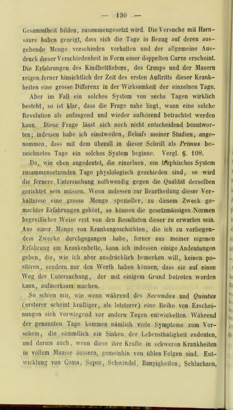 (iHsammllieit bilden, zusammengesetzt wird. Die Versuche mit Harn- saure haben gezeigt, dass sich die Tage in Bezug auf deren aus- gebende Menge verscliieden verhalten und der allgemeine Aus- druck dieser Verschiedenheit in Form einer doppelten Curve erscheint. Die Erfahrungen des Kindbettfiebers, des Groups und der Masern zeigen ferner hinsichtlich der Zeit des ersten Auftritts dieser Krank- heiten eine grosse Differenz in der Wirksamkeit der einzelnen Tage. Aber im Fall ein solches System von sechs Tagen wirklich besteht, so ist klar, dass die Frage nahe liegt, wann eine solche Revolution als anfangend und wieder aufhörend betrachtet werden kann. Diese Frage lässt sich noch nicht entscheidend beantwor- ten; indessen habe ich einstweilen, Behufs meiner Studien, ange- nommen, dass mit dem überall in dieser Schrift als Primus be- zeichneten Tage ein solches System beginne. Vergl. §. 108. Da, wie eben angedeutet, die einzelnen, ein tftiphisches System zusammensetzenden Tage physiologisch geschieden sind, so wird die fernere Untersuchung nothwendig gegen die Qualität derselben gerichtet sein müssen. Wenn indessen zur Beurtheilung dieser Ver- hältnisse eine grosse Menge spezieller, zu diesem Zweck ge- machter Erfahrungen gehört, so können die gesetzmässigen Normen begreiflicher Weise erst von den Resultaten dieser zu erwarten sein. Aus einer Menge von Krankengeschichten, die ich zu vorliegen- degi Zwecke durchgegangen habe, ferner aus meiner eigenen Erfahrung am Krankenbette, kann ich indessen einige Andeutungen geben, die, wie ich aber ausdrücklich bemerken will, keinen po- sitiven, sondern nur den Werth haben können, dass sie auf einen Weg der Untersuchung, der mit einigem Grund betreten werden kann, aufmerksam machen. So schien mir, wie wenn während des Secundus und Quintus fersterer scheint kräftiger, als letzterer) eine Reihe von Erschei- nungen sich vorwiegend vor andern Tagen entwickelten. Während der genannten Tage kommen nämlich viele Symptome zum Vor- schein, die sämmtlich ein Sinken der Lebenslhätigkeit andeuten, und darum auch, wenn diese ihre Kräfte in schweren Krankheiten in vollem Maasse äussern, gemeinhin von üblen Folgen sind. Ent- wicklung von Corna, Sopor, Schwindel, Bangigkeiten, Schluchzen,