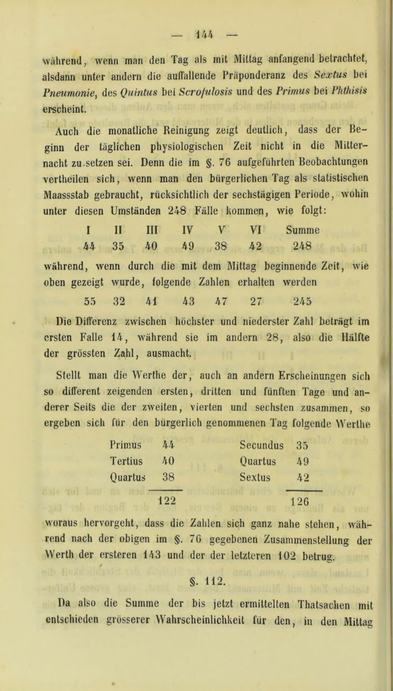 iU während, wenn man den Tag als mit Mittag anfangend betrachtet, alsdann unter andern die auffallende Präponderanz des Sextus bei Pneumonie, des Quintus bei Scrofulosis und des Primus bei Plitfdsis erscheint. Auch die monatliche Reinigung zeigt deutlich, dass der Be- ginn der täglichen physiologischen Zeit nicht in die Mitter- nacht zu.setzen sei. Denn die im §.76 aufgeführten Beobachtungen vertheilen sich, wenn man den bürgerlichen Tag als statistischen Maassstab gebraucht, rücksichtlich der sechstägigen Periode, wohin unter diesen Umständen 248 Fälle kommen, wie folgt: I II III IV V VI Summe 44 35 40 49 38 42 248 während, wenn durch die mit dem Mittag beginnende Zeit, wie oben gezeigt wurde, folgende Zahlen erhalten werden 55 32 41 43 47 27 245 Die Differenz zwischen höchster und niederster Zahl beträgt im ersten Falle 14, während sie im andern 28, also die Hälfte der grössten Zahl, ausmacht. Stellt man die Werthe der, auch an andern Erscheinungen sich so different zeigenden ersten, dritten und fünften Tage und an- derer Seits die der zweiten, vierten und sechsten zusammen, so ergeben sich für den bürgerlich genommenen Tag folgende Werthe Primus 44 Secundus 35 Tertius 40 Quartus 49 Quartus 38 Sextus 42 122 126 woraus hervorgeht, dass die Zahlen sich ganz nahe stehen, wäh- rend nach der obigen im §. 76 gegebenen Zusammenstellung der Werth der ersteren 143 und der der letzteren 102 betrug. / §. 112. Da also die Summe der bis jetzt ermittelten Thatsachen mit entschieden grösserer Wahrscheinlichkeit für den, in den Mittag