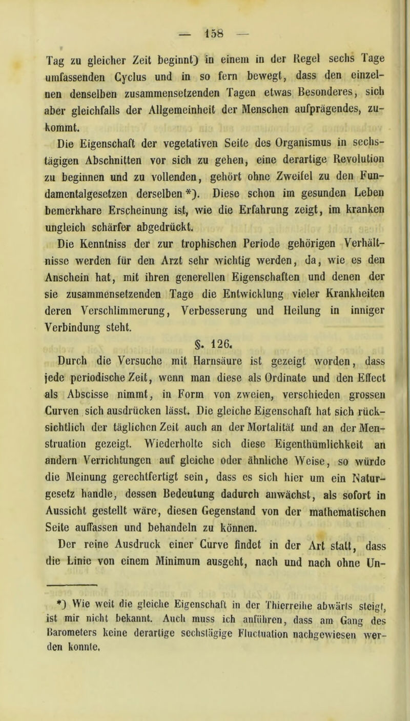 Tag zu gleicher Zeit beginnt) in einem in der Kegel sechs läge umfassenden Cyclus und in so fern bewegt, dass den einzel- nen denselben zusammensetzenden Tagen etwas Besonderes, sich aber gleichfalls der Allgemeinheit der Menschen aufprägendes, zu- Kommt. Die Eigenschaft der vegetativen Seite des Organismus in sechs- tägigen Abschnitten vor sich zu gehen, eine derartige Revolution zu beginnen und zu vollenden, gehört ohne Zweifel zu den Fun- damentalgesetzen derselben *). Diese schon im gesunden Leben bemerkbare Erscheinung ist, wie die Erfahrung zeigt, im kranken ungleich schärfw abgedrückt. Die Kenntniss der zur trophischen Periode gehörigen Verhält- nisse werden für den Arzt sehr wichtig werden, da, wie es den Anschein hat, mit ihren generellen Eigenschaften und denen der sie zusammensetzenden Tage die Entwicklung vieler Krankheiten deren Verschlimmerung, Verbesserung und Heilung in inniger Verbindung steht. §. 126. Durch die Versuche mit Harnsäure ist gezeigt worden, dass jede periodische Zeit, wenn man diese als Ordinate und den Effect als Abscisse nimmt, in Form von zweien, verschieden grossen Curven sich ausdrücken lässt. Die gleiche Eigenschaft hat sich rück- sichtlich der täglichen Zeit auch an der Mortalität und an der Men- struation gezeigt. Wiederholte sich diese Eigenthümlichkeit an andern Verrichtungen auf gleiche oder ähnliche Weise, so würde die Meinung gerechtfertigt sein, dass es sich hier um ein Natur- gesetz handle, dessen Bedeutung dadurch anwächst, als sofort in Aussicht gestellt wäre, diesen Gegenstand von der mathematischen Seite auffassen und behandeln zu können. Der reine Ausdruck einer Curve findet in der Art statt, dass die Linie von einem Minimum ausgeht, nach und nach ohne ün- ♦) Wie weit die gleiche Eigenschaft in der Thierreiiie abwärts steigt, ist mir nicht bekannt. Audi muss ich anfiihren, dass am Gang des IJarometers keine derartige sechslägige Fluctuation nachgewiesen wer- den konnte.